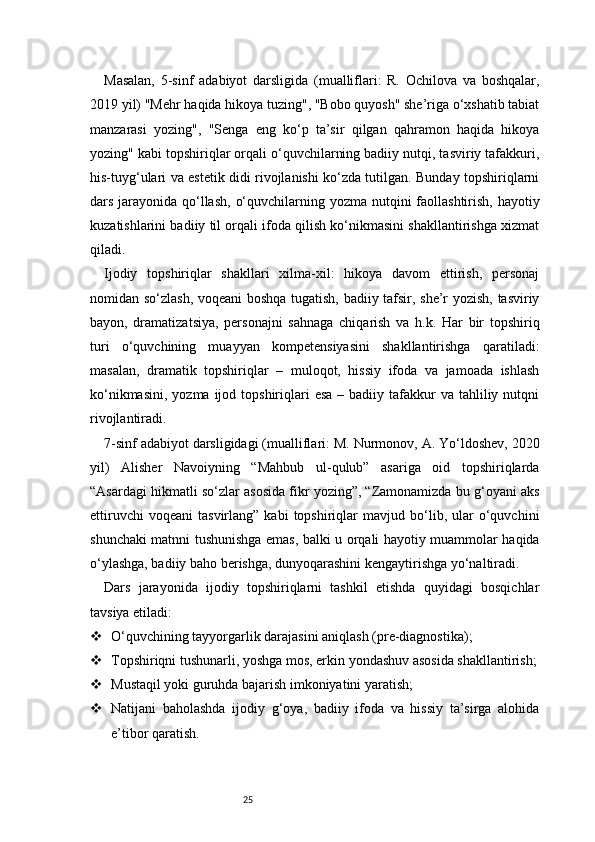 25Masalan,   5-sinf   adabiyot   darsligida   (mualliflari:   R.   Ochilova   va   boshqalar,
2019 yil) "Mehr haqida hikoya tuzing", "Bobo quyosh" she’riga o‘xshatib tabiat
manzarasi   yozing",   "Senga   eng   ko‘p   ta’sir   qilgan   qahramon   haqida   hikoya
yozing" kabi topshiriqlar orqali o‘quvchilarning badiiy nutqi, tasviriy tafakkuri,
his-tuyg‘ulari va estetik didi rivojlanishi ko‘zda tutilgan. Bunday topshiriqlarni
dars jarayonida qo‘llash,  o‘quvchilarning yozma nutqini faollashtirish, hayotiy
kuzatishlarini badiiy til orqali ifoda qilish ko‘nikmasini shakllantirishga xizmat
qiladi.
Ijodiy   topshiriqlar   shakllari   xilma-xil:   hikoya   davom   ettirish,   personaj
nomidan so‘zlash, voqeani boshqa tugatish, badiiy tafsir, she’r yozish, tasviriy
bayon,   dramatizatsiya,   personajni   sahnaga   chiqarish   va   h.k.   Har   bir   topshiriq
turi   o‘quvchining   muayyan   kompetensiyasini   shakllantirishga   qaratiladi:
masalan,   dramatik   topshiriqlar   –   muloqot,   hissiy   ifoda   va   jamoada   ishlash
ko‘nikmasini,  yozma  ijod topshiriqlari  esa   – badiiy  tafakkur  va  tahliliy nutqni
rivojlantiradi.
7-sinf adabiyot darsligidagi (mualliflari: M. Nurmonov, A. Yo‘ldoshev, 2020
yil)   Alisher   Navoiyning   “Mahbub   ul-qulub”   asariga   oid   topshiriqlarda
“Asardagi hikmatli so‘zlar asosida fikr yozing”, “Zamonamizda bu g‘oyani aks
ettiruvchi   voqeani   tasvirlang”  kabi   topshiriqlar   mavjud   bo‘lib,  ular   o‘quvchini
shunchaki matnni tushunishga emas, balki u orqali hayotiy muammolar haqida
o‘ylashga, badiiy baho berishga, dunyoqarashini kengaytirishga yo‘naltiradi.
Dars   jarayonida   ijodiy   topshiriqlarni   tashkil   etishda   quyidagi   bosqichlar
tavsiya etiladi:
 O‘quvchining tayyorgarlik darajasini aniqlash (pre-diagnostika);
 Topshiriqni tushunarli, yoshga mos, erkin yondashuv asosida shakllantirish;
 Mustaqil yoki guruhda bajarish imkoniyatini yaratish;
 Natijani   baholashda   ijodiy   g‘oya,   badiiy   ifoda   va   hissiy   ta’sirga   alohida
e’tibor qaratish.