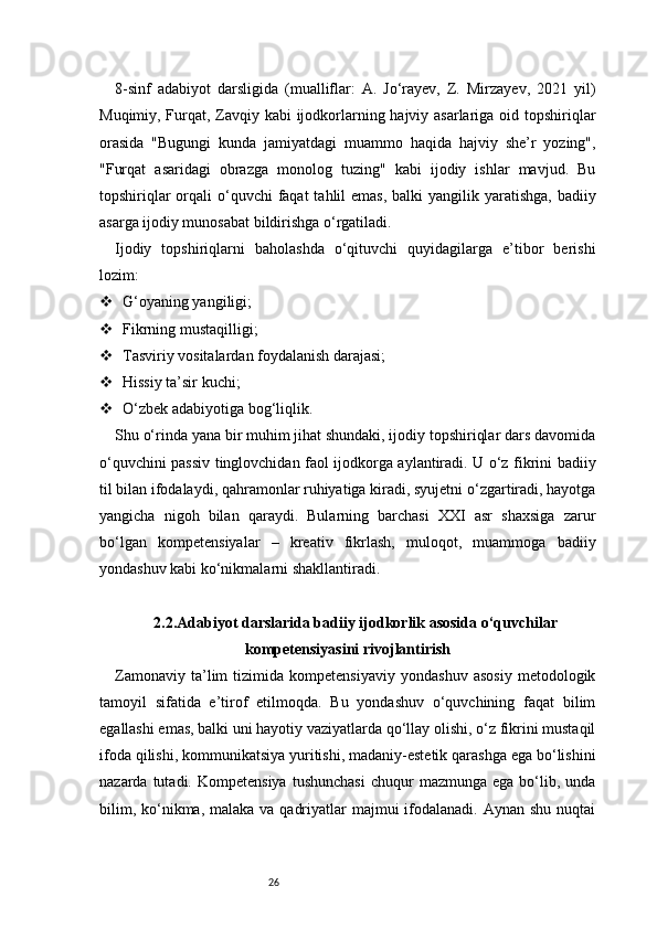 268-sinf   adabiyot   darsligida   (mualliflar:   A.   Jo‘rayev,   Z.   Mirzayev,   2021   yil)
Muqimiy, Furqat, Zavqiy kabi  ijodkorlarning hajviy asarlariga oid topshiriqlar
orasida   "Bugungi   kunda   jamiyatdagi   muammo   haqida   hajviy   she’r   yozing",
"Furqat   asaridagi   obrazga   monolog   tuzing"   kabi   ijodiy   ishlar   mavjud.   Bu
topshiriqlar  orqali  o‘quvchi  faqat  tahlil  emas,  balki  yangilik yaratishga, badiiy
asarga ijodiy munosabat bildirishga o‘rgatiladi.
Ijodiy   topshiriqlarni   baholashda   o‘qituvchi   quyidagilarga   e’tibor   berishi
lozim:
 G‘oyaning yangiligi;
 Fikrning mustaqilligi;
 Tasviriy vositalardan foydalanish darajasi;
 Hissiy ta’sir kuchi;
 O‘zbek adabiyotiga bog‘liqlik.
Shu o‘rinda yana bir muhim jihat shundaki, ijodiy topshiriqlar dars davomida
o‘quvchini passiv tinglovchidan faol ijodkorga aylantiradi. U o‘z fikrini badiiy
til bilan ifodalaydi, qahramonlar ruhiyatiga kiradi, syujetni o‘zgartiradi, hayotga
yangicha   nigoh   bilan   qaraydi.   Bularning   barchasi   XXI   asr   shaxsiga   zarur
bo‘lgan   kompetensiyalar   –   kreativ   fikrlash,   muloqot,   muammoga   badiiy
yondashuv kabi ko‘nikmalarni shakllantiradi.
2.2.Adabiyot darslarida badiiy ijodkorlik asosida o‘quvchilar
kompetensiyasini rivojlantirish
Zamonaviy   ta’lim   tizimida   kompetensiyaviy   yondashuv   asosiy   metodologik
tamoyil   sifatida   e’tirof   etilmoqda.   Bu   yondashuv   o‘quvchining   faqat   bilim
egallashi emas, balki uni hayotiy vaziyatlarda qo‘llay olishi, o‘z fikrini mustaqil
ifoda qilishi, kommunikatsiya yuritishi, madaniy-estetik qarashga ega bo‘lishini
nazarda  tutadi.  Kompetensiya   tushunchasi   chuqur   mazmunga  ega  bo‘lib,  unda
bilim, ko‘nikma, malaka va  qadriyatlar  majmui  ifodalanadi.  Aynan shu nuqtai 