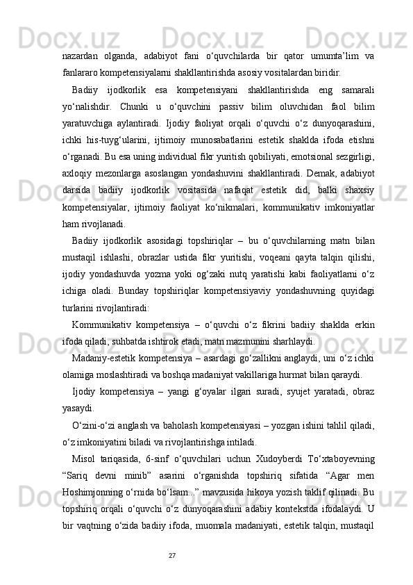 27nazardan   olganda,   adabiyot   fani   o‘quvchilarda   bir   qator   umumta’lim   va
fanlararo kompetensiyalarni shakllantirishda asosiy vositalardan biridir.
Badiiy   ijodkorlik   esa   kompetensiyani   shakllantirishda   eng   samarali
yo‘nalishdir.   Chunki   u   o‘quvchini   passiv   bilim   oluvchidan   faol   bilim
yaratuvchiga   aylantiradi.   Ijodiy   faoliyat   orqali   o‘quvchi   o‘z   dunyoqarashini,
ichki   his-tuyg‘ularini,   ijtimoiy   munosabatlarini   estetik   shaklda   ifoda   etishni
o‘rganadi. Bu esa uning individual fikr yuritish qobiliyati, emotsional sezgirligi,
axloqiy   mezonlarga   asoslangan   yondashuvini   shakllantiradi.   Demak,   adabiyot
darsida   badiiy   ijodkorlik   vositasida   nafaqat   estetik   did,   balki   shaxsiy
kompetensiyalar,   ijtimoiy   faoliyat   ko‘nikmalari,   kommunikativ   imkoniyatlar
ham rivojlanadi.
Badiiy   ijodkorlik   asosidagi   topshiriqlar   –   bu   o‘quvchilarning   matn   bilan
mustaqil   ishlashi,   obrazlar   ustida   fikr   yuritishi,   voqeani   qayta   talqin   qilishi,
ijodiy   yondashuvda   yozma   yoki   og‘zaki   nutq   yaratishi   kabi   faoliyatlarni   o‘z
ichiga   oladi.   Bunday   topshiriqlar   kompetensiyaviy   yondashuvning   quyidagi
turlarini rivojlantiradi:
Kommunikativ   kompetensiya   –   o‘quvchi   o‘z   fikrini   badiiy   shaklda   erkin
ifoda qiladi, suhbatda ishtirok etadi, matn mazmunini sharhlaydi.
Madaniy-estetik kompetensiya – asardagi go‘zallikni anglaydi, uni o‘z ichki
olamiga moslashtiradi va boshqa madaniyat vakillariga hurmat bilan qaraydi.
Ijodiy   kompetensiya   –   yangi   g‘oyalar   ilgari   suradi,   syujet   yaratadi,   obraz
yasaydi.
O‘zini-o‘zi anglash va baholash kompetensiyasi – yozgan ishini tahlil qiladi,
o‘z imkoniyatini biladi va rivojlantirishga intiladi.
Misol   tariqasida,   6-sinf   o‘quvchilari   uchun   Xudoyberdi   To‘xtaboyevning
“Sariq   devni   minib”   asarini   o‘rganishda   topshiriq   sifatida   “Agar   men
Hoshimjonning o‘rnida bo‘lsam...” mavzusida hikoya yozish taklif qilinadi. Bu
topshiriq   orqali   o‘quvchi   o‘z   dunyoqarashini   adabiy   kontekstda   ifodalaydi.   U
bir  vaqtning  o‘zida  badiiy  ifoda,  muomala  madaniyati,  estetik   talqin,  mustaqil 