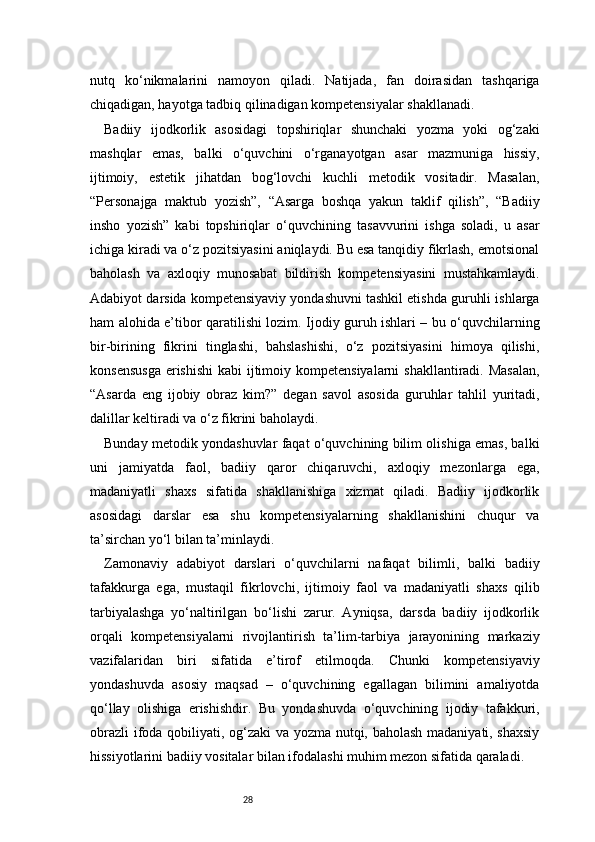 28nutq   ko‘nikmalarini   namoyon   qiladi.   Natijada,   fan   doirasidan   tashqariga
chiqadigan, hayotga tadbiq qilinadigan kompetensiyalar shakllanadi.
Badiiy   ijodkorlik   asosidagi   topshiriqlar   shunchaki   yozma   yoki   og‘zaki
mashqlar   emas,   balki   o‘quvchini   o‘rganayotgan   asar   mazmuniga   hissiy,
ijtimoiy,   estetik   jihatdan   bog‘lovchi   kuchli   metodik   vositadir.   Masalan,
“Personajga   maktub   yozish”,   “Asarga   boshqa   yakun   taklif   qilish”,   “Badiiy
insho   yozish”   kabi   topshiriqlar   o‘quvchining   tasavvurini   ishga   soladi,   u   asar
ichiga kiradi va o‘z pozitsiyasini aniqlaydi. Bu esa tanqidiy fikrlash, emotsional
baholash   va   axloqiy   munosabat   bildirish   kompetensiyasini   mustahkamlaydi.
Adabiyot   darsida kompetensiyaviy yondashuvni tashkil etishda guruhli ishlarga
ham alohida e’tibor qaratilishi lozim. Ijodiy guruh ishlari – bu o‘quvchilarning
bir-birining   fikrini   tinglashi,   bahslashishi,   o‘z   pozitsiyasini   himoya   qilishi,
konsensusga  erishishi  kabi  ijtimoiy kompetensiyalarni  shakllantiradi. Masalan,
“Asarda   eng   ijobiy   obraz   kim?”   degan   savol   asosida   guruhlar   tahlil   yuritadi,
dalillar keltiradi va o‘z fikrini baholaydi.
Bunday metodik yondashuvlar faqat o‘quvchining bilim olishiga emas, balki
uni   jamiyatda   faol,   badiiy   qaror   chiqaruvchi,   axloqiy   mezonlarga   ega,
madaniyatli   shaxs   sifatida   shakllanishiga   xizmat   qiladi.   Badiiy   ijodkorlik
asosidagi   darslar   esa   shu   kompetensiyalarning   shakllanishini   chuqur   va
ta’sirchan yo‘l bilan ta’minlaydi.
Zamonaviy   adabiyot   darslari   o‘quvchilarni   nafaqat   bilimli,   balki   badiiy
tafakkurga   ega,   mustaqil   fikrlovchi,   ijtimoiy   faol   va   madaniyatli   shaxs   qilib
tarbiyalashga   yo‘naltirilgan   bo‘lishi   zarur.   Ayniqsa,   darsda   badiiy   ijodkorlik
orqali   kompetensiyalarni   rivojlantirish   ta’lim-tarbiya   jarayonining   markaziy
vazifalaridan   biri   sifatida   e’tirof   etilmoqda.   Chunki   kompetensiyaviy
yondashuvda   asosiy   maqsad   –   o‘quvchining   egallagan   bilimini   amaliyotda
qo‘llay   olishiga   erishishdir.   Bu   yondashuvda   o‘quvchining   ijodiy   tafakkuri,
obrazli  ifoda qobiliyati, og‘zaki va yozma nutqi, baholash madaniyati, shaxsiy
hissiyotlarini badiiy vositalar bilan ifodalashi muhim mezon sifatida qaraladi. 