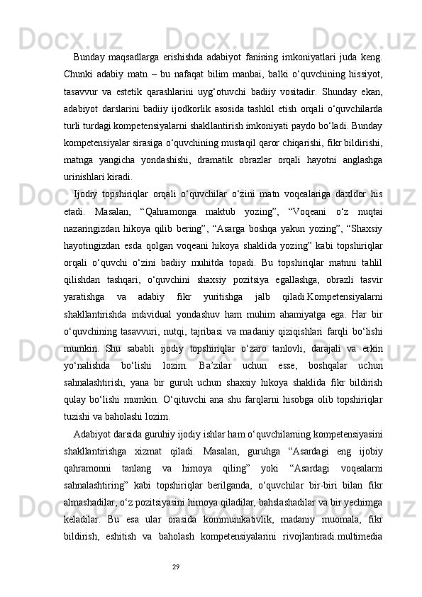 29Bunday   maqsadlarga   erishishda   adabiyot   fanining   imkoniyatlari   juda   keng.
Chunki   adabiy   matn   –   bu   nafaqat   bilim   manbai,   balki   o‘quvchining   hissiyot,
tasavvur   va   estetik   qarashlarini   uyg‘otuvchi   badiiy   vositadir.   Shunday   ekan,
adabiyot   darslarini   badiiy   ijodkorlik   asosida   tashkil   etish   orqali   o‘quvchilarda
turli turdagi kompetensiyalarni shakllantirish imkoniyati paydo bo‘ladi. Bunday
kompetensiyalar sirasiga o‘quvchining mustaqil qaror chiqarishi, fikr bildirishi,
matnga   yangicha   yondashishi,   dramatik   obrazlar   orqali   hayotni   anglashga
urinishlari kiradi.
Ijodiy   topshiriqlar   orqali   o‘quvchilar   o‘zini   matn   voqealariga   daxldor   his
etadi.   Masalan,   “Qahramonga   maktub   yozing”,   “Voqeani   o‘z   nuqtai
nazaringizdan   hikoya   qilib   bering”,   “Asarga   boshqa   yakun   yozing”,   “Shaxsiy
hayotingizdan   esda   qolgan   voqeani   hikoya   shaklida   yozing”   kabi   topshiriqlar
orqali   o‘quvchi   o‘zini   badiiy   muhitda   topadi.   Bu   topshiriqlar   matnni   tahlil
qilishdan   tashqari,   o‘quvchini   shaxsiy   pozitsiya   egallashga,   obrazli   tasvir
yaratishga   va   adabiy   fikr   yuritishga   jalb   qiladi.Kompetensiyalarni
shakllantirishda   individual   yondashuv   ham   muhim   ahamiyatga   ega.   Har   bir
o‘quvchining   tasavvuri,   nutqi,   tajribasi   va   madaniy   qiziqishlari   farqli   bo‘lishi
mumkin.   Shu   sababli   ijodiy   topshiriqlar   o‘zaro   tanlovli,   darajali   va   erkin
yo‘nalishda   bo‘lishi   lozim.   Ba’zilar   uchun   esse,   boshqalar   uchun
sahnalashtirish,   yana   bir   guruh   uchun   shaxsiy   hikoya   shaklida   fikr   bildirish
qulay   bo‘lishi   mumkin.   O‘qituvchi   ana   shu   farqlarni   hisobga   olib   topshiriqlar
tuzishi va baholashi lozim.
Adabiyot darsida guruhiy ijodiy ishlar ham o‘quvchilarning kompetensiyasini
shakllantirishga   xizmat   qiladi.   Masalan,   guruhga   “Asardagi   eng   ijobiy
qahramonni   tanlang   va   himoya   qiling”   yoki   “Asardagi   voqealarni
sahnalashtiring”   kabi   topshiriqlar   berilganda,   o‘quvchilar   bir-biri   bilan   fikr
almashadilar, o‘z pozitsiyasini himoya qiladilar, bahslashadilar va bir yechimga
keladilar.   Bu   esa   ular   orasida   kommunikativlik,   madaniy   muomala,   fikr
bildirish,   eshitish   va   baholash   kompetensiyalarini   rivojlantiradi.multimedia 