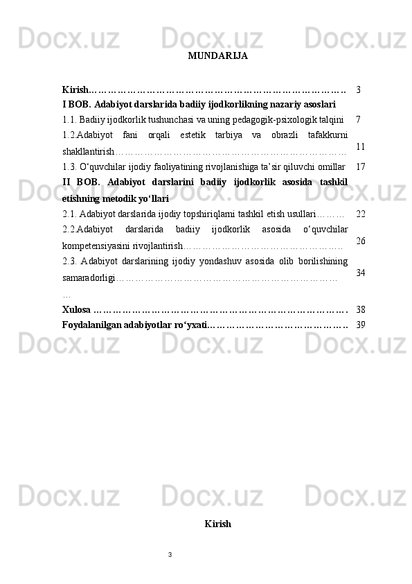 3 MUNDARIJA
Kirish …………………………………………………………………….. 3
I BOB. Adabiyot darslarida badiiy ijodkorlikning nazariy asoslari
1.1. Badiiy ijodkorlik tushunchasi va uning pedagogik-psixologik talqini 7
1.2.Adabiyot   fani   orqali   estetik   tarbiya   va   obrazli   tafakkurni
shakllantirish ……………………………………………………………… 11
1.3. O‘quvchilar ijodiy faoliyatining rivojlanishiga ta’sir qiluvchi omillar 17
II   BOB.   Adabiyot   darslarini   badiiy   ijodkorlik   asosida   tashkil
etishning metodik yo‘llari
2.1. Adabiyot darslarida ijodiy topshiriqlarni tashkil etish usullari ……… 22
2.2.Adabiyot   darslarida   badiiy   ijodkorlik   asosida   o‘quvchilar
kompetensiyasini rivojlantirish ………………………………………….. 26
2.3.   Adabiyot   darslarining   ijodiy   yondashuv   asosida   olib   borilishining
samaradorligi ……………………………………………………………
… 34
Xulosa  ……………………………………………………………………. 38
Foydalanilgan adabiyotlar ro yxatiʻ …………………………………….. 39
Kirish
