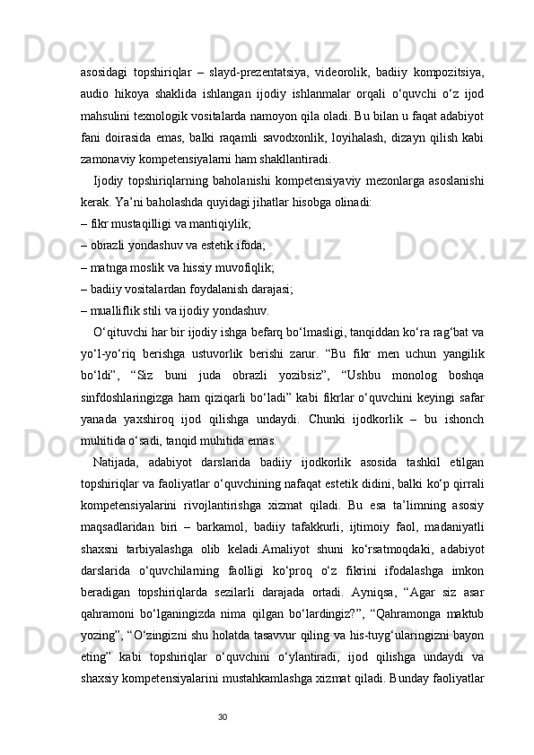 30asosidagi   topshiriqlar   –   slayd-prezentatsiya,   videorolik,   badiiy   kompozitsiya,
audio   hikoya   shaklida   ishlangan   ijodiy   ishlanmalar   orqali   o‘quvchi   o‘z   ijod
mahsulini texnologik vositalarda namoyon qila oladi. Bu bilan u faqat adabiyot
fani   doirasida   emas,   balki   raqamli   savodxonlik,   loyihalash,   dizayn   qilish   kabi
zamonaviy kompetensiyalarni ham shakllantiradi.
Ijodiy   topshiriqlarning   baholanishi   kompetensiyaviy   mezonlarga   asoslanishi
kerak. Ya’ni baholashda quyidagi jihatlar hisobga olinadi:
– fikr mustaqilligi va mantiqiylik;
– obrazli yondashuv va estetik ifoda;
– matnga moslik va hissiy muvofiqlik;
– badiiy vositalardan foydalanish darajasi;
– mualliflik stili va ijodiy yondashuv.
O‘qituvchi har bir ijodiy ishga befarq bo‘lmasligi, tanqiddan ko‘ra rag‘bat va
yo‘l-yo‘riq   berishga   ustuvorlik   berishi   zarur.   “Bu   fikr   men   uchun   yangilik
bo‘ldi”,   “Siz   buni   juda   obrazli   yozibsiz”,   “Ushbu   monolog   boshqa
sinfdoshlaringizga   ham   qiziqarli   bo‘ladi”   kabi   fikrlar   o‘quvchini   keyingi   safar
yanada   yaxshiroq   ijod   qilishga   undaydi.   Chunki   ijodkorlik   –   bu   ishonch
muhitida o‘sadi, tanqid muhitida emas.
Natijada,   adabiyot   darslarida   badiiy   ijodkorlik   asosida   tashkil   etilgan
topshiriqlar va faoliyatlar o‘quvchining nafaqat estetik didini, balki ko‘p qirrali
kompetensiyalarini   rivojlantirishga   xizmat   qiladi.   Bu   esa   ta’limning   asosiy
maqsadlaridan   biri   –   barkamol,   badiiy   tafakkurli,   ijtimoiy   faol,   madaniyatli
shaxsni   tarbiyalashga   olib   keladi.Amaliyot   shuni   ko‘rsatmoqdaki,   adabiyot
darslarida   o‘quvchilarning   faolligi   ko‘proq   o‘z   fikrini   ifodalashga   imkon
beradigan   topshiriqlarda   sezilarli   darajada   ortadi.   Ayniqsa,   “Agar   siz   asar
qahramoni   bo‘lganingizda   nima   qilgan   bo‘lardingiz?”,   “Qahramonga   maktub
yozing”, “O‘zingizni shu holatda tasavvur qiling va his-tuyg‘ularingizni bayon
eting”   kabi   topshiriqlar   o‘quvchini   o‘ylantiradi,   ijod   qilishga   undaydi   va
shaxsiy kompetensiyalarini mustahkamlashga xizmat qiladi. Bunday faoliyatlar 