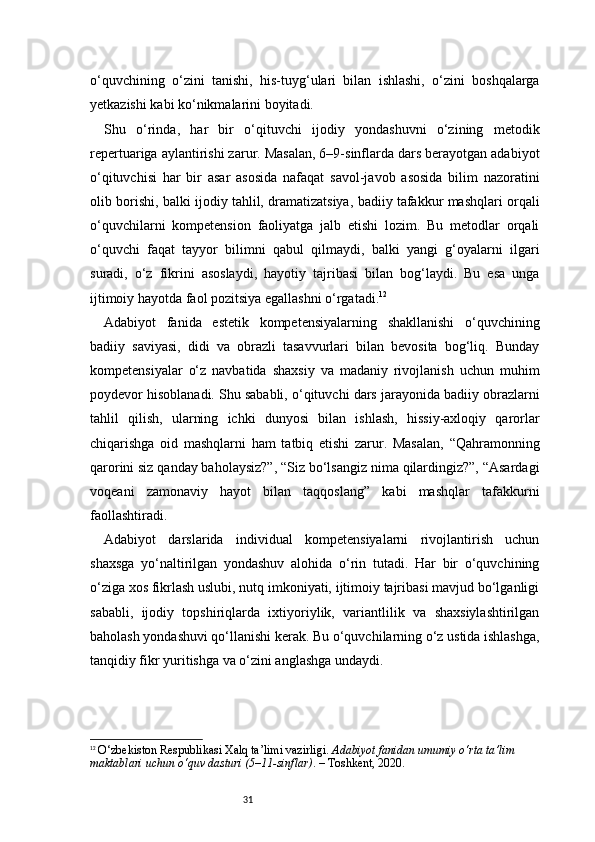 31o‘quvchining   o‘zini   tanishi,   his-tuyg‘ulari   bilan   ishlashi,   o‘zini   boshqalarga
yetkazishi kabi ko‘nikmalarini boyitadi.
Shu   o‘rinda,   har   bir   o‘qituvchi   ijodiy   yondashuvni   o‘zining   metodik
repertuariga aylantirishi zarur. Masalan, 6–9-sinflarda dars berayotgan adabiyot
o‘qituvchisi   har   bir   asar   asosida   nafaqat   savol-javob   asosida   bilim   nazoratini
olib borishi, balki ijodiy tahlil, dramatizatsiya, badiiy tafakkur mashqlari orqali
o‘quvchilarni   kompetension   faoliyatga   jalb   etishi   lozim.   Bu   metodlar   orqali
o‘quvchi   faqat   tayyor   bilimni   qabul   qilmaydi,   balki   yangi   g‘oyalarni   ilgari
suradi,   o‘z   fikrini   asoslaydi,   hayotiy   tajribasi   bilan   bog‘laydi.   Bu   esa   unga
ijtimoiy hayotda faol pozitsiya egallashni o‘rgatadi. 12
Adabiyot   fanida   estetik   kompetensiyalarning   shakllanishi   o‘quvchining
badiiy   saviyasi,   didi   va   obrazli   tasavvurlari   bilan   bevosita   bog‘liq.   Bunday
kompetensiyalar   o‘z   navbatida   shaxsiy   va   madaniy   rivojlanish   uchun   muhim
poydevor hisoblanadi. Shu sababli, o‘qituvchi dars jarayonida badiiy obrazlarni
tahlil   qilish,   ularning   ichki   dunyosi   bilan   ishlash,   hissiy-axloqiy   qarorlar
chiqarishga   oid   mashqlarni   ham   tatbiq   etishi   zarur.   Masalan,   “Qahramonning
qarorini siz qanday baholaysiz?”, “Siz bo‘lsangiz nima qilardingiz?”, “Asardagi
voqeani   zamonaviy   hayot   bilan   taqqoslang”   kabi   mashqlar   tafakkurni
faollashtiradi.
Adabiyot   darslarida   individual   kompetensiyalarni   rivojlantirish   uchun
shaxsga   yo‘naltirilgan   yondashuv   alohida   o‘rin   tutadi.   Har   bir   o‘quvchining
o‘ziga xos fikrlash uslubi, nutq imkoniyati, ijtimoiy tajribasi mavjud bo‘lganligi
sababli,   ijodiy   topshiriqlarda   ixtiyoriylik,   variantlilik   va   shaxsiylashtirilgan
baholash yondashuvi qo‘llanishi kerak. Bu o‘quvchilarning o‘z ustida ishlashga,
tanqidiy fikr yuritishga va o‘zini anglashga undaydi.
12
  O‘zbekiston Respublikasi Xalq ta’limi vazirligi.  Adabiyot fanidan umumiy o‘rta ta’lim 
maktablari uchun o‘quv dasturi (5–11-sinflar) . – Toshkent, 2020.