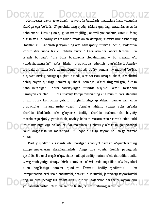 33Kompetensiyaviy   rivojlanish   jarayonida   baholash   mezonlari   ham   yangicha
shaklga   ega   bo‘ladi.   O‘quvchilarning   ijodiy   ishlari   quyidagi   mezonlar   asosida
baholanadi:   fikrning   aniqligi   va   mantiqliligi;   obrazli   yondashuv;   estetik   ifoda;
o‘ziga xoslik; badiiy vositalardan foydalanish darajasi;  shaxsiy munosabatning
ifodalanishi. Baholash jarayonining o‘zi ham ijodiy muhitda, ochiq, shaffof va
konstruktiv   ruhda   tashkil   etilishi   zarur.   “Sizda   ayniqsa,   obraz   tanlovi   juda
ta’sirli   bo‘lgan”,   “Siz   buni   boshqacha   ifodaladingiz   –   bu   sizning   o‘z
yondashuvingizdir”   kabi   fikrlar   o‘quvchiga   ishonch   bag‘ishlaydi.Amaliy
tajribalarda   shuni   ko‘rish   mumkinki,   darsda   ijodiy   yondashuv   mavjud   bo‘lsa,
o‘quvchilarning darsga qiziqishi  oshadi, ular  darsdan zavq olishadi, o‘z fikrini
ochiq   bayon   qilishga   harakat   qilishadi.   Ayniqsa,   o‘zini   tinglaydigan,   fikriga
baho   beradigan,   ijodini   qadrlaydigan   muhitda   o‘quvchi   o‘zini   to‘laqonli
namoyon eta oladi. Bu esa shaxsiy kompetensiyaning eng muhim darajalaridan
biridir.Ijodiy   kompetensiyalarni   rivojlantirishga   qaratilgan   darslar   natijasida
o‘quvchilar   mustaqil   insho   yozish,   obrazlar   tahlilini   yozma   yoki   og‘zaki
shaklda   ifodalash,   o‘z   g‘oyasini   badiiy   shaklda   tushuntirish,   hayotiy
masalalarga   ijodiy   yondashish,   adabiy   bahs-munozaralarda   ishtirok   etish   kabi
ko‘nikmalarga   ega   bo‘ladilar.   Bu   esa   ularning   shaxsiy   o‘sishiga,   jamiyatdagi
rolini   anglashga   va   madaniyatli   muloqot   qilishga   tayyor   bo‘lishiga   xizmat
qiladi.
  Badiiy   ijodkorlik   asosida   olib   borilgan   adabiyot   darslari   o‘quvchilarning
kompetensiyalarini   shakllantirishda   o‘ziga   xos   vosita,   kuchli   pedagogik
quroldir. Bu usul orqali o‘quvchilar nafaqat badiiy matnni o‘zlashtiradilar, balki
uning   mohiyatiga   chuqur   kirib   boradilar,   o‘zini   unda   topadilar,   o‘z   hayotlari
bilan   bog‘lashga   harakat   qiladilar.   Demak,   badiiy   ijodkorlik   –   bu
kompetensiyalarni shakllantiruvchi, shaxsni o‘stiruvchi, jamiyatga tayyorlovchi
eng   muhim   pedagogik   vositalardan   biridir.   Adabiyot   darslarini   aynan   shu
yo‘nalishda tashkil etish esa zamon talabi, ta’lim sifatining garovidir.