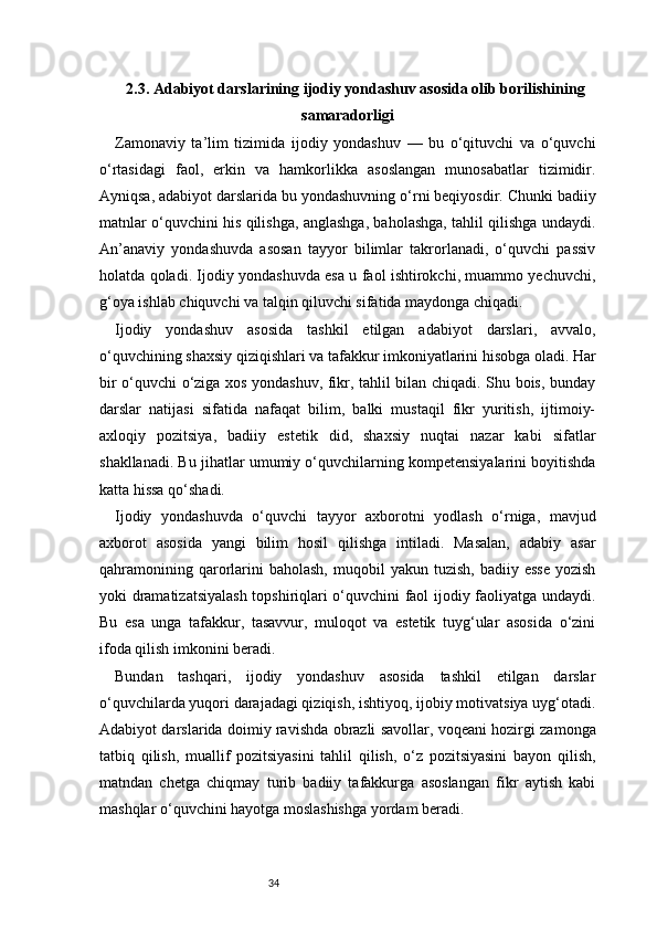 342.3. Adabiyot darslarining ijodiy yondashuv asosida olib borilishining
samaradorligi
Zamonaviy   ta’lim   tizimida   ijodiy   yondashuv   —   bu   o‘qituvchi   va   o‘quvchi
o‘rtasidagi   faol,   erkin   va   hamkorlikka   asoslangan   munosabatlar   tizimidir.
Ayniqsa, adabiyot darslarida bu yondashuvning o‘rni beqiyosdir. Chunki badiiy
matnlar o‘quvchini his qilishga, anglashga, baholashga, tahlil qilishga undaydi.
An’anaviy   yondashuvda   asosan   tayyor   bilimlar   takrorlanadi,   o‘quvchi   passiv
holatda qoladi. Ijodiy yondashuvda esa u faol ishtirokchi, muammo yechuvchi,
g‘oya ishlab chiquvchi va talqin qiluvchi sifatida maydonga chiqadi.
Ijodiy   yondashuv   asosida   tashkil   etilgan   adabiyot   darslari,   avvalo,
o‘quvchining shaxsiy qiziqishlari va tafakkur imkoniyatlarini hisobga oladi. Har
bir o‘quvchi o‘ziga xos yondashuv, fikr, tahlil bilan chiqadi. Shu bois, bunday
darslar   natijasi   sifatida   nafaqat   bilim,   balki   mustaqil   fikr   yuritish,   ijtimoiy-
axloqiy   pozitsiya,   badiiy   estetik   did,   shaxsiy   nuqtai   nazar   kabi   sifatlar
shakllanadi. Bu jihatlar umumiy o‘quvchilarning kompetensiyalarini boyitishda
katta hissa qo‘shadi.
Ijodiy   yondashuvda   o‘quvchi   tayyor   axborotni   yodlash   o‘rniga,   mavjud
axborot   asosida   yangi   bilim   hosil   qilishga   intiladi.   Masalan,   adabiy   asar
qahramonining  qarorlarini  baholash,  muqobil   yakun  tuzish,  badiiy  esse   yozish
yoki dramatizatsiyalash topshiriqlari o‘quvchini faol ijodiy faoliyatga undaydi.
Bu   esa   unga   tafakkur,   tasavvur,   muloqot   va   estetik   tuyg‘ular   asosida   o‘zini
ifoda qilish imkonini beradi.
Bundan   tashqari,   ijodiy   yondashuv   asosida   tashkil   etilgan   darslar
o‘quvchilarda yuqori darajadagi qiziqish, ishtiyoq, ijobiy motivatsiya uyg‘otadi.
Adabiyot darslarida doimiy ravishda obrazli savollar, voqeani hozirgi zamonga
tatbiq   qilish,   muallif   pozitsiyasini   tahlil   qilish,   o‘z   pozitsiyasini   bayon   qilish,
matndan   chetga   chiqmay   turib   badiiy   tafakkurga   asoslangan   fikr   aytish   kabi
mashqlar o‘quvchini hayotga moslashishga yordam beradi. 