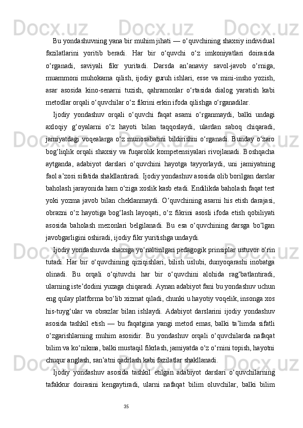 35Bu yondashuvning yana bir muhim jihati — o‘quvchining shaxsiy individual
fazilatlarini   yoritib   beradi.   Har   bir   o‘quvchi   o‘z   imkoniyatlari   doirasida
o‘rganadi,   saviyali   fikr   yuritadi.   Darsda   an’anaviy   savol-javob   o‘rniga,
muammoni   muhokama   qilish,   ijodiy   guruh   ishlari,   esse   va   mini-insho   yozish,
asar   asosida   kino-senarni   tuzish,   qahramonlar   o‘rtasida   dialog   yaratish   kabi
metodlar orqali o‘quvchilar o‘z fikrini erkin ifoda qilishga o‘rganadilar.
Ijodiy   yondashuv   orqali   o‘quvchi   faqat   asarni   o‘rganmaydi,   balki   undagi
axloqiy   g‘oyalarni   o‘z   hayoti   bilan   taqqoslaydi,   ulardan   saboq   chiqaradi,
jamiyatdagi   voqealarga  o‘z  munosabatini  bildirishni   o‘rganadi.  Bunday   o‘zaro
bog‘liqlik orqali shaxsiy va fuqarolik kompetensiyalari  rivojlanadi. Boshqacha
aytganda,   adabiyot   darslari   o‘quvchini   hayotga   tayyorlaydi,   uni   jamiyatning
faol a’zosi sifatida shakllantiradi. Ijodiy yondashuv asosida olib borilgan darslar
baholash jarayonida ham o‘ziga xoslik kasb etadi. Endilikda baholash faqat test
yoki   yozma   javob   bilan   cheklanmaydi.   O‘quvchining  asarni   his   etish   darajasi,
obrazni   o‘z   hayotiga   bog‘lash   layoqati,   o‘z   fikrini   asosli   ifoda   etish   qobiliyati
asosida   baholash   mezonlari   belgilanadi.   Bu   esa   o‘quvchining   darsga   bo‘lgan
javobgarligini oshiradi, ijodiy fikr yuritishga undaydi.
Ijodiy yondashuvda shaxsga yo‘naltirilgan pedagogik prinsiplar ustuvor o‘rin
tutadi.   Har   bir   o‘quvchining   qiziqishlari,   bilish   uslubi,   dunyoqarashi   inobatga
olinadi.   Bu   orqali   o‘qituvchi   har   bir   o‘quvchini   alohida   rag‘batlantiradi,
ularning iste’dodini yuzaga chiqaradi. Aynan adabiyot fani bu yondashuv uchun
eng qulay platforma bo‘lib xizmat qiladi, chunki u hayotiy voqelik, insonga xos
his-tuyg‘ular   va   obrazlar   bilan   ishlaydi.   Adabiyot   darslarini   ijodiy   yondashuv
asosida   tashkil   etish   —   bu   faqatgina   yangi   metod   emas,   balki   ta’limda   sifatli
o‘zgarishlarning   muhim   asosidir.   Bu   yondashuv   orqali   o‘quvchilarda   nafaqat
bilim va ko‘nikma, balki mustaqil fikrlash, jamiyatda o‘z o‘rnini topish, hayotni
chuqur anglash, san’atni qadrlash kabi fazilatlar shakllanadi.
Ijodiy   yondashuv   asosida   tashkil   etilgan   adabiyot   darslari   o‘quvchilarning
tafakkur   doirasini   kengaytiradi,   ularni   nafaqat   bilim   oluvchilar,   balki   bilim 