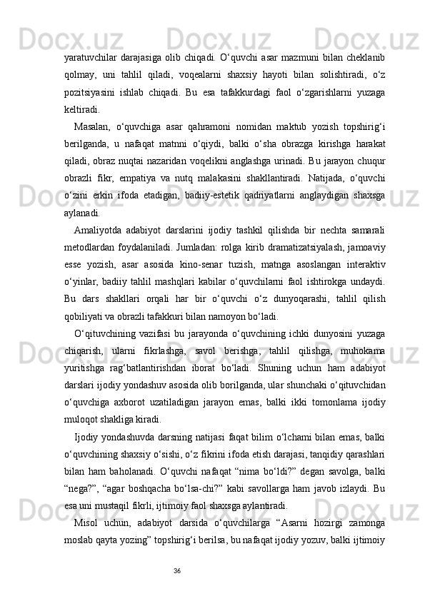 36yaratuvchilar   darajasiga   olib   chiqadi.   O‘quvchi   asar   mazmuni   bilan   cheklanib
qolmay,   uni   tahlil   qiladi,   voqealarni   shaxsiy   hayoti   bilan   solishtiradi,   o‘z
pozitsiyasini   ishlab   chiqadi.   Bu   esa   tafakkurdagi   faol   o‘zgarishlarni   yuzaga
keltiradi.
Masalan,   o‘quvchiga   asar   qahramoni   nomidan   maktub   yozish   topshirig‘i
berilganda,   u   nafaqat   matnni   o‘qiydi,   balki   o‘sha   obrazga   kirishga   harakat
qiladi, obraz  nuqtai  nazaridan  voqelikni  anglashga   urinadi.  Bu  jarayon  chuqur
obrazli   fikr,   empatiya   va   nutq   malakasini   shakllantiradi.   Natijada,   o‘quvchi
o‘zini   erkin   ifoda   etadigan,   badiiy-estetik   qadriyatlarni   anglaydigan   shaxsga
aylanadi.
Amaliyotda   adabiyot   darslarini   ijodiy   tashkil   qilishda   bir   nechta   samarali
metodlardan   foydalaniladi.  Jumladan:   rolga   kirib  dramatizatsiyalash,  jamoaviy
esse   yozish,   asar   asosida   kino-senar   tuzish,   matnga   asoslangan   interaktiv
o‘yinlar,   badiiy   tahlil   mashqlari   kabilar   o‘quvchilarni   faol   ishtirokga   undaydi.
Bu   dars   shakllari   orqali   har   bir   o‘quvchi   o‘z   dunyoqarashi,   tahlil   qilish
qobiliyati va obrazli tafakkuri bilan namoyon bo‘ladi.
O‘qituvchining   vazifasi   bu   jarayonda   o‘quvchining   ichki   dunyosini   yuzaga
chiqarish,   ularni   fikrlashga,   savol   berishga,   tahlil   qilishga,   muhokama
yuritishga   rag‘batlantirishdan   iborat   bo‘ladi.   Shuning   uchun   ham   adabiyot
darslari ijodiy yondashuv asosida olib borilganda, ular shunchaki o‘qituvchidan
o‘quvchiga   axborot   uzatiladigan   jarayon   emas,   balki   ikki   tomonlama   ijodiy
muloqot shakliga kiradi.
Ijodiy yondashuvda  darsning natijasi  faqat  bilim  o‘lchami  bilan emas,  balki
o‘quvchining shaxsiy o‘sishi, o‘z fikrini ifoda etish darajasi, tanqidiy qarashlari
bilan   ham   baholanadi.   O‘quvchi   nafaqat   “nima   bo‘ldi?”   degan   savolga,   balki
“nega?”,   “agar   boshqacha   bo‘lsa-chi?”   kabi   savollarga   ham   javob   izlaydi.   Bu
esa uni mustaqil fikrli, ijtimoiy faol shaxsga aylantiradi.
Misol   uchun,   adabiyot   darsida   o‘quvchilarga   “Asarni   hozirgi   zamonga
moslab qayta yozing” topshirig‘i berilsa, bu nafaqat ijodiy yozuv, balki ijtimoiy