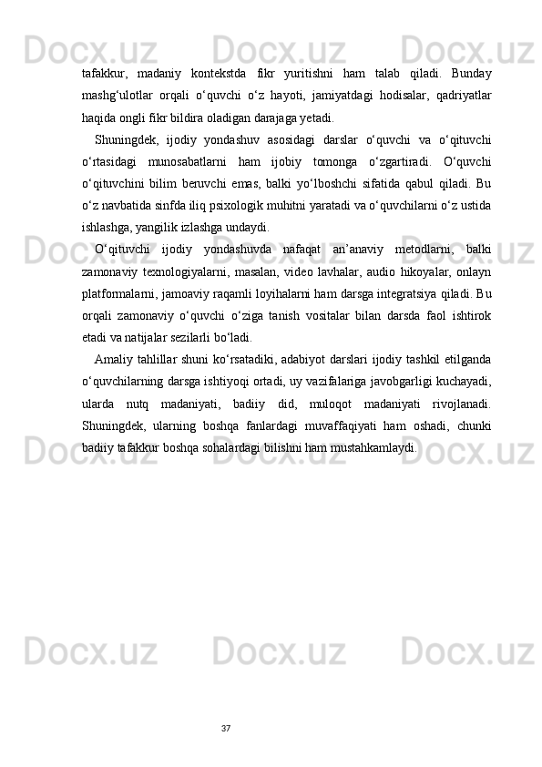 37tafakkur,   madaniy   kontekstda   fikr   yuritishni   ham   talab   qiladi.   Bunday
mashg‘ulotlar   orqali   o‘quvchi   o‘z   hayoti,   jamiyatdagi   hodisalar,   qadriyatlar
haqida ongli fikr bildira oladigan darajaga yetadi.
Shuningdek,   ijodiy   yondashuv   asosidagi   darslar   o‘quvchi   va   o‘qituvchi
o‘rtasidagi   munosabatlarni   ham   ijobiy   tomonga   o‘zgartiradi.   O‘quvchi
o‘qituvchini   bilim   beruvchi   emas,   balki   yo‘lboshchi   sifatida   qabul   qiladi.   Bu
o‘z navbatida sinfda iliq psixologik muhitni yaratadi va o‘quvchilarni o‘z ustida
ishlashga, yangilik izlashga undaydi.
O‘qituvchi   ijodiy   yondashuvda   nafaqat   an’anaviy   metodlarni,   balki
zamonaviy   texnologiyalarni,   masalan,   video   lavhalar,   audio   hikoyalar,   onlayn
platformalarni, jamoaviy raqamli loyihalarni ham darsga integratsiya qiladi. Bu
orqali   zamonaviy   o‘quvchi   o‘ziga   tanish   vositalar   bilan   darsda   faol   ishtirok
etadi va natijalar sezilarli bo‘ladi.
Amaliy tahlillar shuni  ko‘rsatadiki, adabiyot  darslari ijodiy tashkil etilganda
o‘quvchilarning darsga ishtiyoqi ortadi, uy vazifalariga javobgarligi kuchayadi,
ularda   nutq   madaniyati,   badiiy   did,   muloqot   madaniyati   rivojlanadi.
Shuningdek,   ularning   boshqa   fanlardagi   muvaffaqiyati   ham   oshadi,   chunki
badiiy tafakkur boshqa sohalardagi bilishni ham mustahkamlaydi.