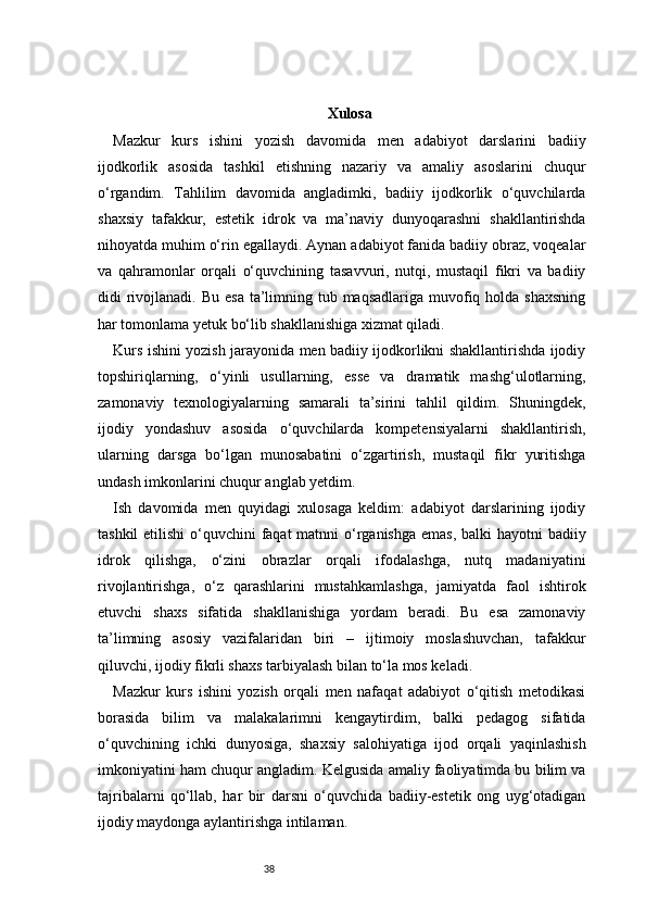 38 Xulosa
Mazkur   kurs   ishini   yozish   davomida   men   adabiyot   darslarini   badiiy
ijodkorlik   asosida   tashkil   etishning   nazariy   va   amaliy   asoslarini   chuqur
o‘rgandim.   Tahlilim   davomida   angladimki,   badiiy   ijodkorlik   o‘quvchilarda
shaxsiy   tafakkur,   estetik   idrok   va   ma’naviy   dunyoqarashni   shakllantirishda
nihoyatda muhim o‘rin egallaydi. Aynan adabiyot fanida badiiy obraz, voqealar
va   qahramonlar   orqali   o‘quvchining   tasavvuri,   nutqi,   mustaqil   fikri   va   badiiy
didi  rivojlanadi. Bu  esa ta’limning tub maqsadlariga muvofiq holda shaxsning
har tomonlama yetuk bo‘lib shakllanishiga xizmat qiladi.
Kurs ishini yozish jarayonida men badiiy ijodkorlikni shakllantirishda ijodiy
topshiriqlarning,   o‘yinli   usullarning,   esse   va   dramatik   mashg‘ulotlarning,
zamonaviy   texnologiyalarning   samarali   ta’sirini   tahlil   qildim.   Shuningdek,
ijodiy   yondashuv   asosida   o‘quvchilarda   kompetensiyalarni   shakllantirish,
ularning   darsga   bo‘lgan   munosabatini   o‘zgartirish,   mustaqil   fikr   yuritishga
undash imkonlarini chuqur anglab yetdim.
Ish   davomida   men   quyidagi   xulosaga   keldim:   adabiyot   darslarining   ijodiy
tashkil  etilishi o‘quvchini  faqat  matnni o‘rganishga  emas, balki hayotni  badiiy
idrok   qilishga,   o‘zini   obrazlar   orqali   ifodalashga,   nutq   madaniyatini
rivojlantirishga,   o‘z   qarashlarini   mustahkamlashga,   jamiyatda   faol   ishtirok
etuvchi   shaxs   sifatida   shakllanishiga   yordam   beradi.   Bu   esa   zamonaviy
ta’limning   asosiy   vazifalaridan   biri   –   ijtimoiy   moslashuvchan,   tafakkur
qiluvchi, ijodiy fikrli shaxs tarbiyalash bilan to‘la mos keladi.
Mazkur   kurs   ishini   yozish   orqali   men   nafaqat   adabiyot   o‘qitish   metodikasi
borasida   bilim   va   malakalarimni   kengaytirdim,   balki   pedagog   sifatida
o‘quvchining   ichki   dunyosiga,   shaxsiy   salohiyatiga   ijod   orqali   yaqinlashish
imkoniyatini ham chuqur angladim. Kelgusida amaliy faoliyatimda bu bilim va
tajribalarni   qo‘llab,   har   bir   darsni   o‘quvchida   badiiy-estetik   ong   uyg‘otadigan
ijodiy maydonga aylantirishga intilaman.
