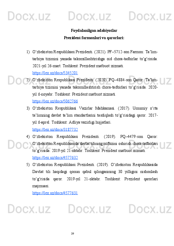 39Foydalanilgan adabiyotlar
Prezident farmonlari va qarorlari:
1) O‘zbekiston Respublikasi Prezidenti. (2021). PF–5712-son Farmon: Ta’lim-
tarbiya   tizimini   yanada   takomillashtirishga   oid   chora-tadbirlar   to‘g‘risida.
2021-yil 26-mart. Toshkent: Prezident matbuot xizmati.
https://lex.uz/docs/5345201
2) O‘zbekiston   Respublikasi   Prezidenti.   (2020).   PQ–4884-son   Qaror:   Ta’lim-
tarbiya   tizimini   yanada   takomillashtirish   chora-tadbirlari   to‘g‘risida.   2020-
yil 6-noyabr. Toshkent: Prezident matbuot xizmati.
https://lex.uz/docs/5062766
3) O‘zbekiston   Respublikasi   Vazirlar   Mahkamasi.   (2017).   Umumiy   o‘rta
ta’limning   davlat   ta’lim   standartlarini   tasdiqlash   to‘g‘risidagi   qaror.   2017-
yil 6-aprel. Toshkent: Adliya vazirligi hujjatlari.
https://lex.uz/docs/3187732
4) O‘zbekiston   Respublikasi   Prezidenti.   (2019).   PQ–4479-son   Qaror:
O‘zbekiston Respublikasida davlat tilining nufuzini oshirish chora-tadbirlari
to‘g‘risida. 2019-yil 21-oktabr. Toshkent: Prezident matbuot xizmati.
https://lex.uz/docs/4577632
5) O‘zbekiston   Respublikasi   Prezidenti.   (2019).   O‘zbekiston   Respublikasida
Davlat   tili   haqidagi   qonun   qabul   qilinganining   30   yilligini   nishonlash
to‘g‘risida   qaror.   2019-yil   21-oktabr.   Toshkent:   Prezident   qarorlari
majmuasi.
https://lex.uz/docs/4577631 