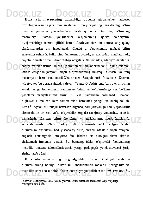 4Kurs   ishi   mavzusining   dolzarbligi   Bugungi   globallashuv,   axborot
texnologiyalarining jadal rivojlanishi va ijtimoiy hayotning murakkabligi ta’lim
tizimida   yangicha   yondashuvlarni   talab   qilmoqda.   Ayniqsa,   ta’limning
mazmuniy   jihatdan   yangilanishi   o‘quvchining   ijodiy   salohiyatini
rivojlantirishga   xizmat   qilishi   kerak.   Adabiyot   fani   bu   borada   eng   qulay
platformalardan   biri   hisoblanadi.   Chunki   u   o‘quvchining   nafaqat   bilim
saviyasini oshiradi, balki ichki dunyosini boyitadi, estetik didini shakllantiradi,
hayotni obrazlar orqali idrok etishga o‘rgatadi. Shuningdek, adabiyot darslarida
badiiy   matnlar   ustida   ishlash,   qahramonlar   harakatlarini   tahlil   qilish,   ulardan
xulosa   chiqarish   jarayoni   orqali   o‘quvchilarning   mustaqil   fikrlashi   va   nutq
madaniyati   ham   shakllanadi. O‘zbekiston   Respublikasi   Prezidenti   Shavkat
Mirziyoyev bu borada shunday deydi:   “Yangi O‘zbekistonni barpo etish uchun
avvalo   yangi   fikrlaydigan,   zamonaviy   bilim   va   ko‘nikmalarga   ega   bo‘lgan
yoshlarni   tarbiyalashimiz   zarur.   Bu   esa   maktabdan   boshlanadi.   Maktab
o‘qituvchisi   esa   har   doim   zamon   bilan   hamnafas,   yangilikka   ochiq   bo‘lishi
kerak. 1
”   Aynan shu nuqtai  nazardan olganda, dars jarayoniga badiiy ijodkorlik
elementlarini   kiritish,   ya’ni   o‘quvchilarning   darsda   ijodiy   yondashuv   asosida
qatnashishi   ularning   bilim,   ko‘nikma   va   malakalarini   mustahkamlashda
samarali   vosita   bo‘ladi.   Badiiy   ijodkorlik   asosida   tashkil   etilgan   darslar
o‘quvchiga   o‘z   fikrini   badiiy   ifodalay   olish,   obrazli   tafakkur   orqali   dunyoni
anglash,   shuningdek,   jamiyatda   faol   ishtirok   eta   oladigan   shaxs   sifatida
shakllanish   imkonini   beradi.   Bu   boradagi   ishlar   o‘qituvchi   faoliyatining
metodik   jihatdan   takomillashishini,   yangi   pedagogik   yondashuvlarni   joriy
etishni talab qiladi.
Kurs   ishi   mavzusining   o‘rganilganlik   darajasi   Adabiyot   darslarida
o‘quvchilarning   badiiy   ijodkorligini   shakllantirish   masalasi   pedagogika   va
metodika   sohasida   alohida   e’tibor   qaratilgan   yo‘nalishlardan   biri   sanaladi.   Bu
1
  Shavkat Mirziyoyev, 2022-yil 27-yanvar, O‘zbekiston Respublikasi Oliy Majlisiga 
Murojaatnomasidan