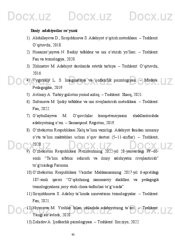 40Ilmiy   adabiyotlar ro‘yxati
1) Abdullayeva D., Sirojiddinova S. Adabiyot o‘qitish metodikasi. – Toshkent:
O‘qituvchi, 2018.
2) Husanxo‘jayeva   N.   Badiiy   tafakkur   va   uni   o‘stirish   yo‘llari.   –   Toshkent:
Fan va texnologiya, 2020.
3) Xolmatov   M.   Adabiyot   darslarida   estetik   tarbiya.   –   Toshkent:   O‘qituvchi,
2016.
4) Vygotskiy   L.   S.   Imaginatsiya   va   ijodkorlik   psixologiyasi.   –   Moskva:
Pedagogika, 2019.
5) Avloniy A. Turkiy guliston yoxud axloq. – Toshkent: Sharq, 2021.
6) Sultonova  M.  Ijodiy tafakkur   va  uni  rivojlantirish  metodikasi.  – Toshkent:
Fan, 2022.
7) G‘aybullayeva   M.   O‘quvchilar   kompetensiyasini   shakllantirishda
adabiyotning o‘rni. – Samarqand: Registon, 2019.
8) O‘zbekiston Respublikasi  Xalq ta’limi vazirligi. Adabiyot fanidan umumiy
o‘rta   ta’lim   maktablari   uchun   o‘quv   dasturi   (5–11-sinflar).   –   Toshkent,
2020.
9) O‘zbekiston   Respublikasi   Prezidentining   2022-yil   28-yanvardagi   PF–60-
sonli   “Ta’lim   sifatini   oshirish   va   ilmiy   salohiyatni   rivojlantirish”
to‘g‘risidagi Farmoni.
10) O‘zbekiston   Respublikasi   Vazirlar   Mahkamasining   2017-yil   6-apreldagi
187-sonli   qarori   “O‘qitishning   zamonaviy   shakllari   va   pedagogik
texnologiyalarni joriy etish chora-tadbirlari to‘g‘risida”.
11) Sirojiddinova   S.   Adabiy   ta’limda   innovatsion   texnologiyalar.   –   Toshkent:
Fan, 2021.
12) Niyozova   M.   Yoshlar   bilan   ishlashda   adabiyotning   ta’siri.   –   Toshkent:
Yangi asr avlodi, 2020.
13) Zohidov A. Ijodkorlik psixologiyasi. – Toshkent: Ilm ziyo, 2022. 