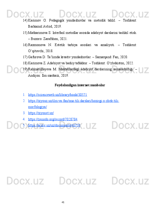 4114) Karimov   O.   Pedagogik   yondashuvlar   va   metodik   tahlil.   –   Toshkent:
Barkamol Avlod, 2019.
15) Matkarimova S. Interfaol metodlar asosida adabiyot darslarini tashkil etish.
– Buxoro: Zarafshon, 2021.
16) Raxmonova   N.   Estetik   tarbiya   asoslari   va   amaliyoti.   –   Toshkent:
O‘qituvchi, 2018.
17) Gafurova D. Ta’limda kreativ yondashuvlar. – Samarqand: Fan, 2020.
18) Karimova Z. Adabiyot va badiiy tafakkur. – Toshkent: O‘zbekiston, 2022.
19) Rahmatullayeva   M.   Maktablardagi   adabiyot   darslarining   samaradorligi.   –
Andijon: Ilm markazi, 2019.
Foydalanilgan internet manbalar
1. https://scienceweb.uz/library/book/30571   
2. https://ziyouz.uz/ilm-va-fan/ona-tili-darslari/hozirgi-o-zbek-tili-   
morfologiya/
3. https://ziyonet.uz/   
4. https://zenodo.org/record/7028784   
5. https://arxiv.uz/uz/documents/46759    