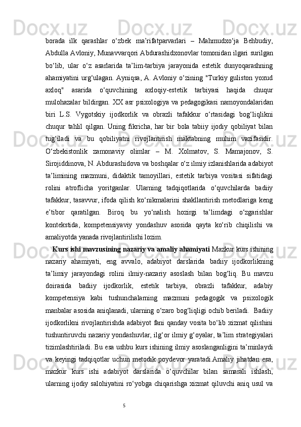 5borada   ilk   qarashlar   o‘zbek   ma’rifatparvarlari   –   Mahmudxo‘ja   Behbudiy,
Abdulla Avloniy, Munavvarqori Abdurashidxonovlar tomonidan ilgari surilgan
bo‘lib,   ular   o‘z   asarlarida   ta’lim-tarbiya   jarayonida   estetik   dunyoqarashning
ahamiyatini  urg‘ulagan. Ayniqsa,  A. Avloniy o‘zining "Turkiy guliston yoxud
axloq"   asarida   o‘quvchining   axloqiy-estetik   tarbiyasi   haqida   chuqur
mulohazalar bildirgan. XX asr  psixologiya va pedagogikasi  namoyondalaridan
biri   L.S.   Vygotskiy   ijodkorlik   va   obrazli   tafakkur   o‘rtasidagi   bog‘liqlikni
chuqur   tahlil   qilgan.   Uning   fikricha,   har   bir   bola   tabiiy   ijodiy   qobiliyat   bilan
tug‘iladi   va   bu   qobiliyatni   rivojlantirish   maktabning   muhim   vazifasidir.
O‘zbekistonlik   zamonaviy   olimlar   –   M.   Xolmatov,   S.   Mamajonov,   S.
Sirojiddinova, N. Abdurashidova va boshqalar o‘z ilmiy izlanishlarida adabiyot
ta’limining   mazmuni,   didaktik   tamoyillari,   estetik   tarbiya   vositasi   sifatidagi
rolini   atroflicha   yoritganlar.   Ularning   tadqiqotlarida   o‘quvchilarda   badiiy
tafakkur,   tasavvur,   ifoda   qilish   ko‘nikmalarini   shakllantirish   metodlariga   keng
e’tibor   qaratilgan.   Biroq   bu   yo‘nalish   hozirgi   ta’limdagi   o‘zgarishlar
kontekstida,   kompetensiyaviy   yondashuv   asosida   qayta   ko‘rib   chiqilishi   va
amaliyotda yanada rivojlantirilishi lozim. 
Kurs ishi mavzusining nazariy va amaliy ahamiyati   Mazkur kurs ishining
nazariy   ahamiyati,   eng   avvalo,   adabiyot   darslarida   badiiy   ijodkorlikning
ta’limiy   jarayondagi   rolini   ilmiy-nazariy   asoslash   bilan   bog‘liq.   Bu   mavzu
doirasida   badiiy   ijodkorlik,   estetik   tarbiya,   obrazli   tafakkur,   adabiy
kompetensiya   kabi   tushunchalarning   mazmuni   pedagogik   va   psixologik
manbalar asosida aniqlanadi, ularning o‘zaro bog‘liqligi ochib beriladi.   Badiiy
ijodkorlikni rivojlantirishda adabiyot fani qanday vosita bo‘lib xizmat qilishini
tushuntiruvchi nazariy yondashuvlar, ilg‘or ilmiy g‘oyalar, ta’lim strategiyalari
tizimlashtiriladi. Bu esa ushbu kurs ishining ilmiy asoslanganligini ta’minlaydi
va   keyingi   tadqiqotlar   uchun   metodik   poydevor   yaratadi.Amaliy   jihatdan   esa,
mazkur   kurs   ishi   adabiyot   darslarida   o‘quvchilar   bilan   samarali   ishlash,
ularning   ijodiy  salohiyatini   ro‘yobga   chiqarishga   xizmat   qiluvchi   aniq  usul   va