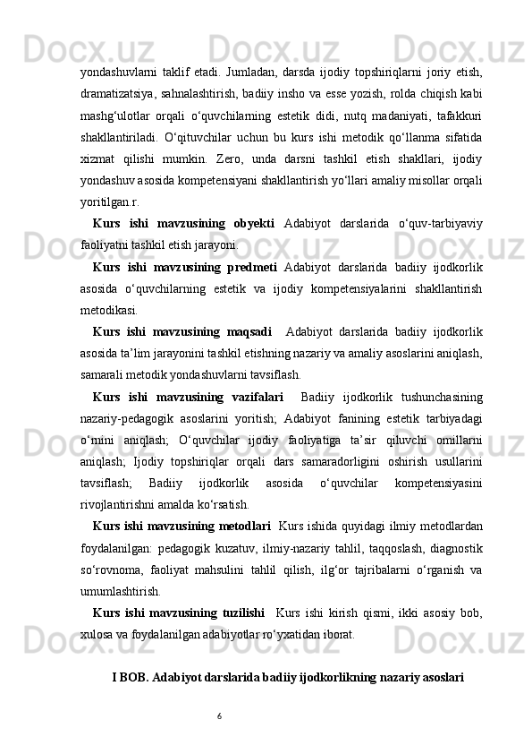 6yondashuvlarni   taklif   etadi.   Jumladan,   darsda   ijodiy   topshiriqlarni   joriy   etish,
dramatizatsiya, sahnalashtirish, badiiy insho va esse yozish, rolda chiqish kabi
mashg‘ulotlar   orqali   o‘quvchilarning   estetik   didi,   nutq   madaniyati,   tafakkuri
shakllantiriladi.   O‘qituvchilar   uchun   bu   kurs   ishi   metodik   qo‘llanma   sifatida
xizmat   qilishi   mumkin.   Zero,   unda   darsni   tashkil   etish   shakllari,   ijodiy
yondashuv asosida kompetensiyani shakllantirish yo‘llari amaliy misollar orqali
yoritilgan.r.
Kurs   ishi   mavzusining   obyekti   Adabiyot   darslarida   o‘quv-tarbiyaviy
faoliyatni tashkil etish jarayoni.
Kurs   ishi   mavzusining   predmeti   Adabiyot   darslarida   badiiy   ijodkorlik
asosida   o‘quvchilarning   estetik   va   ijodiy   kompetensiyalarini   shakllantirish
metodikasi.
Kurs   ishi   mavzusining   maqsadi     Adabiyot   darslarida   badiiy   ijodkorlik
asosida ta’lim jarayonini tashkil etishning nazariy va amaliy asoslarini aniqlash,
samarali metodik yondashuvlarni tavsiflash.
Kurs   ishi   mavzusining   vazifalari     Badiiy   ijodkorlik   tushunchasining
nazariy-pedagogik   asoslarini   yoritish;   Adabiyot   fanining   estetik   tarbiyadagi
o‘rnini   aniqlash;   O‘quvchilar   ijodiy   faoliyatiga   ta’sir   qiluvchi   omillarni
aniqlash;   Ijodiy   topshiriqlar   orqali   dars   samaradorligini   oshirish   usullarini
tavsiflash;   Badiiy   ijodkorlik   asosida   o‘quvchilar   kompetensiyasini
rivojlantirishni amalda ko‘rsatish.
Kurs ishi mavzusining metodlari     Kurs ishida quyidagi ilmiy metodlardan
foydalanilgan:   pedagogik   kuzatuv,   ilmiy-nazariy   tahlil,   taqqoslash,   diagnostik
so‘rovnoma,   faoliyat   mahsulini   tahlil   qilish,   ilg‘or   tajribalarni   o‘rganish   va
umumlashtirish.
Kurs   ishi   mavzusining   tuzilishi     Kurs   ishi   kirish   qismi,   ikki   asosiy   bob,
xulosa va foydalanilgan adabiyotlar ro‘yxatidan iborat. 
I BOB. Adabiyot darslarida badiiy ijodkorlikning nazariy asoslari 