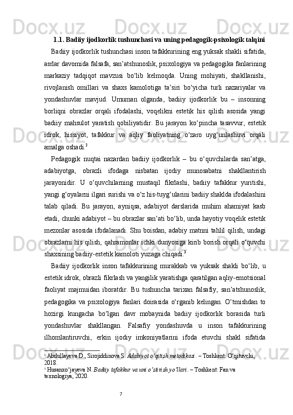 7 1.1. Badiiy ijodkorlik tushunchasi va uning pedagogik-psixologik talqini
Badiiy ijodkorlik tushunchasi inson tafakkurining eng yuksak shakli sifatida,
asrlar davomida falsafa, san’atshunoslik, psixologiya va pedagogika fanlarining
markaziy   tadqiqot   mavzusi   bo‘lib   kelmoqda.   Uning   mohiyati,   shakllanishi,
rivojlanish   omillari   va   shaxs   kamolotiga   ta’siri   bo‘yicha   turli   nazariyalar   va
yondashuvlar   mavjud.   Umuman   olganda,   badiiy   ijodkorlik   bu   –   insonning
borliqni   obrazlar   orqali   ifodalashi,   voqelikni   estetik   his   qilish   asosida   yangi
badiiy   mahsulot   yaratish   qobiliyatidir.   Bu   jarayon   ko‘pincha   tasavvur,   estetik
idrok,   hissiyot,   tafakkur   va   aqliy   faoliyatning   o‘zaro   uyg‘unlashuvi   orqali
amalga oshadi. 2
Pedagogik   nuqtai   nazardan   badiiy   ijodkorlik   –   bu   o‘quvchilarda   san’atga,
adabiyotga,   obrazli   ifodaga   nisbatan   ijodiy   munosabatni   shakllantirish
jarayonidir.   U   o‘quvchilarning   mustaqil   fikrlashi,   badiiy   tafakkur   yuritishi,
yangi g‘oyalarni ilgari surishi va o‘z his-tuyg‘ularini badiiy shaklda ifodalashini
talab   qiladi.   Bu   jarayon,   ayniqsa,   adabiyot   darslarida   muhim   ahamiyat   kasb
etadi, chunki adabiyot – bu obrazlar san’ati bo‘lib, unda hayotiy voqelik estetik
mezonlar asosida  ifodalanadi. Shu boisdan, adabiy matnni  tahlil qilish, undagi
obrazlarni his qilish, qahramonlar ichki dunyosiga kirib borish orqali o‘quvchi
shaxsining badiiy-estetik kamoloti yuzaga chiqadi. 3
Badiiy   ijodkorlik   inson   tafakkurining   murakkab   va   yuksak   shakli   bo‘lib,   u
estetik idrok, obrazli fikrlash va yangilik yaratishga qaratilgan aqliy-emotsional
faoliyat   majmuidan   iboratdir.   Bu   tushuncha   tarixan   falsafiy,   san’atshunoslik,
pedagogika   va   psixologiya   fanlari   doirasida   o‘rganib   kelingan.   O‘tmishdan   to
hozirgi   kungacha   bo‘lgan   davr   mobaynida   badiiy   ijodkorlik   borasida   turli
yondashuvlar   shakllangan.   Falsafiy   yondashuvda   u   inson   tafakkurining
ilhomlantiruvchi,   erkin   ijodiy   imkoniyatlarini   ifoda   etuvchi   shakl   sifatida
2
  Abdullayeva D., Sirojiddinova S.  Adabiyot o‘qitish metodikasi . – Toshkent: O‘qituvchi, 
2018.
3
  Husanxo‘jayeva N.  Badiiy tafakkur va uni o‘stirish yo‘llari . – Toshkent: Fan va 
texnologiya, 2020.