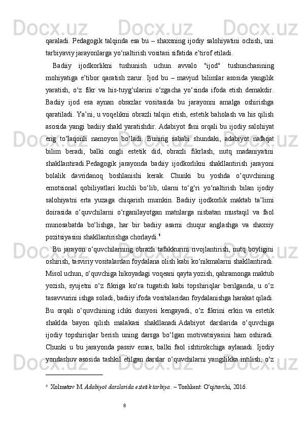 8qaraladi. Pedagogik talqinda esa bu – shaxsning ijodiy salohiyatini ochish, uni
tarbiyaviy jarayonlarga yo‘naltirish vositasi sifatida e’tirof etiladi.
Badiiy   ijodkorlikni   tushunish   uchun   avvalo   "ijod"   tushunchasining
mohiyatiga   e’tibor   qaratish   zarur.   Ijod   bu   –   mavjud   bilimlar   asosida   yangilik
yaratish,   o‘z   fikr   va   his-tuyg‘ularini   o‘zgacha   yo‘sinda   ifoda   etish   demakdir.
Badiiy   ijod   esa   aynan   obrazlar   vositasida   bu   jarayonni   amalga   oshirishga
qaratiladi. Ya’ni, u voqelikni obrazli talqin etish, estetik baholash va his qilish
asosida yangi badiiy shakl yaratishdir. Adabiyot fani orqali bu ijodiy salohiyat
eng   to‘laqonli   namoyon   bo‘ladi.   Buning   sababi   shundaki,   adabiyot   nafaqat
bilim   beradi,   balki   ongli   estetik   did,   obrazli   fikrlash,   nutq   madaniyatini
shakllantiradi.Pedagogik   jarayonda   badiiy   ijodkorlikni   shakllantirish   jarayoni
bolalik   davridanoq   boshlanishi   kerak.   Chunki   bu   yoshda   o‘quvchining
emotsional   qobiliyatlari   kuchli   bo‘lib,   ularni   to‘g‘ri   yo‘naltirish   bilan   ijodiy
salohiyatni   erta   yuzaga   chiqarish   mumkin.   Badiiy   ijodkorlik   maktab   ta’limi
doirasida   o‘quvchilarni   o‘rganilayotgan   matnlarga   nisbatan   mustaqil   va   faol
munosabatda   bo‘lishga,   har   bir   badiiy   asarni   chuqur   anglashga   va   shaxsiy
pozitsiyasini shakllantirishga chorlaydi. 4
Bu   jarayon   o‘quvchilarning   obrazli   tafakkurini   rivojlantirish,   nutq   boyligini
oshirish, tasviriy vositalardan foydalana olish kabi ko‘nikmalarni shakllantiradi.
Misol uchun, o‘quvchiga hikoyadagi voqeani qayta yozish, qahramonga maktub
yozish,   syujetni   o‘z   fikriga   ko‘ra   tugatish   kabi   topshiriqlar   berilganda,   u   o‘z
tasavvurini ishga soladi, badiiy ifoda vositalaridan foydalanishga harakat qiladi.
Bu   orqali   o‘quvchining   ichki   dunyosi   kengayadi,   o‘z   fikrini   erkin   va   estetik
shaklda   bayon   qilish   malakasi   shakllanadi. A dabiyot   darslarida   o‘quvchiga
ijodiy   topshiriqlar   berish   uning   darsga   bo‘lgan   motivatsiyasini   ham   oshiradi.
Chunki   u   bu   jarayonda   passiv   emas,   balki   faol   ishtirokchiga   aylanadi.   Ijodiy
yondashuv  asosida   tashkil   etilgan darslar   o‘quvchilarni  yangilikka  intilish,  o‘z
4
    Xolmatov M.  Adabiyot darslarida estetik tarbiya . – Toshkent: O‘qituvchi, 2016.