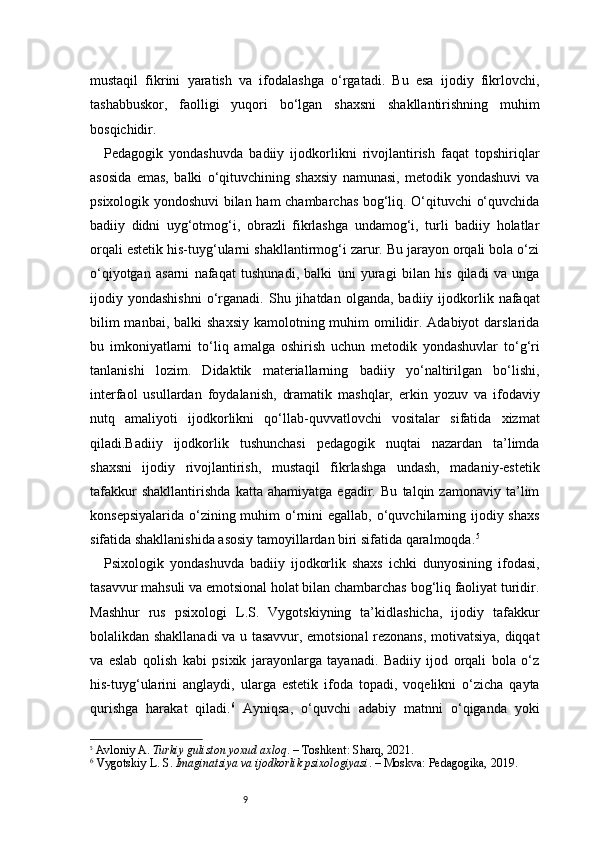 9mustaqil   fikrini   yaratish   va   ifodalashga   o‘rgatadi.   Bu   esa   ijodiy   fikrlovchi,
tashabbuskor,   faolligi   yuqori   bo‘lgan   shaxsni   shakllantirishning   muhim
bosqichidir.
Pedagogik   yondashuvda   badiiy   ijodkorlikni   rivojlantirish   faqat   topshiriqlar
asosida   emas,   balki   o‘qituvchining   shaxsiy   namunasi,   metodik   yondashuvi   va
psixologik yondoshuvi bilan ham chambarchas bog‘liq. O‘qituvchi o‘quvchida
badiiy   didni   uyg‘otmog‘i,   obrazli   fikrlashga   undamog‘i,   turli   badiiy   holatlar
orqali estetik his-tuyg‘ularni shakllantirmog‘i zarur. Bu jarayon orqali bola o‘zi
o‘qiyotgan   asarni   nafaqat   tushunadi,   balki   uni   yuragi   bilan   his   qiladi   va   unga
ijodiy  yondashishni   o‘rganadi.   Shu  jihatdan   olganda,  badiiy  ijodkorlik  nafaqat
bilim  manbai,  balki  shaxsiy  kamolotning muhim  omilidir. Adabiyot  darslarida
bu   imkoniyatlarni   to‘liq   amalga   oshirish   uchun   metodik   yondashuvlar   to‘g‘ri
tanlanishi   lozim.   Didaktik   materiallarning   badiiy   yo‘naltirilgan   bo‘lishi,
interfaol   usullardan   foydalanish,   dramatik   mashqlar,   erkin   yozuv   va   ifodaviy
nutq   amaliyoti   ijodkorlikni   qo‘llab-quvvatlovchi   vositalar   sifatida   xizmat
qiladi.Badiiy   ijodkorlik   tushunchasi   pedagogik   nuqtai   nazardan   ta’limda
shaxsni   ijodiy   rivojlantirish,   mustaqil   fikrlashga   undash,   madaniy-estetik
tafakkur   shakllantirishda   katta   ahamiyatga   egadir.   Bu   talqin   zamonaviy   ta’lim
konsepsiyalarida  o‘zining muhim  o‘rnini  egallab, o‘quvchilarning ijodiy shaxs
sifatida shakllanishida asosiy tamoyillardan biri sifatida qaralmoqda. 5
Psixologik   yondashuvda   badiiy   ijodkorlik   shaxs   ichki   dunyosining   ifodasi,
tasavvur mahsuli va emotsional holat bilan chambarchas bog‘liq faoliyat turidir.
Mashhur   rus   psixologi   L.S.   Vygotskiyning   ta’kidlashicha,   ijodiy   tafakkur
bolalikdan shakllanadi  va u tasavvur, emotsional rezonans, motivatsiya, diqqat
va   eslab   qolish   kabi   psixik   jarayonlarga   tayanadi.   Badiiy   ijod   orqali   bola   o‘z
his-tuyg‘ularini   anglaydi,   ularga   estetik   ifoda   topadi,   voqelikni   o‘zicha   qayta
qurishga   harakat   qiladi. 6
  Ayniqsa,   o‘quvchi   adabiy   matnni   o‘qiganda   yoki
5
  Avloniy A.  Turkiy guliston yoxud axloq . – Toshkent: Sharq, 2021.
6
 Vygotskiy L. S.  Imaginatsiya va ijodkorlik psixologiyasi . – Moskva: Pedagogika, 2019.
