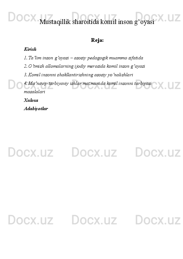 Mustaqillik sharoitida komil inson g’oyasi
Reja: 
Kirish 
1. Ta’lim inson g’oyasi – asosiy pedagogik muammo sifatida 
2. O’tmish allomalarning ijodiy merosida komil inson g’oyasi 
3. Komil insonni shakllantirishning asosiy yo’nalishlari 
4. Ma’naviy-tarbiyaviy ishlar mazmunida komil insonni tarbiyasi 
masalalari 
Xulosa 
Adabiyotlar   