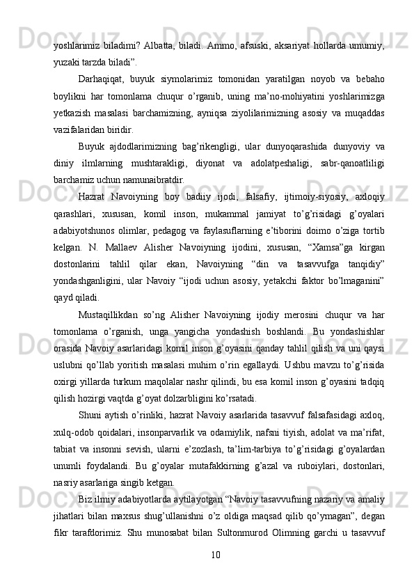 yoshlarimiz   biladimi?   Albatta,   biladi.   Ammo,   afsuski,   aksariyat   hollarda   umumiy,
yuzaki tarzda biladi”. 
Darhaqiqat,   buyuk   siymolarimiz   tomonidan   yaratilgan   noyob   va   bebaho
boylikni   har   tomonlama   chuqur   o’rganib,   uning   ma’no-mohiyatini   yoshlarimizga
yetkazish   masalasi   barchamizning,   ayniqsa   ziyolilarimizning   asosiy   va   muqaddas
vazifalaridan biridir. 
Buyuk   ajdodlarimizning   bag’rikengligi,   ular   dunyoqarashida   dunyoviy   va
diniy   ilmlarning   mushtarakligi,   diyonat   va   adolatpeshaligi,   sabr-qanoatliligi
barchamiz uchun namunaibratdir. 
Hazrat   Navoiyning   boy   badiiy   ijodi,   falsafiy,   ijtimoiy-siyosiy,   axloqiy
qarashlari,   xususan,   komil   inson,   mukammal   jamiyat   to’g’risidagi   g’oyalari
adabiyotshunos   olimlar,   pedagog   va   faylasuflarning   e’tiborini   doimo   o’ziga   tortib
kelgan.   N.   Mallaev   Alisher   Navoiyning   ijodini,   xususan,   “Xamsa”ga   kirgan
dostonlarini   tahlil   qilar   ekan,   Navoiyning   “din   va   tasavvufga   tanqidiy”
yondashganligini,   ular   Navoiy   “ijodi   uchun   asosiy,   yetakchi   faktor   bo’lmaganini”
qayd qiladi. 
Mustaqillikdan   so’ng   Alisher   Navoiyning   ijodiy   merosini   chuqur   va   har
tomonlama   o’rganish,   unga   yangicha   yondashish   boshlandi.   Bu   yondashishlar
orasida  Navoiy asarlaridagi  komil  inson g’oyasini  qanday tahlil qilish va uni  qaysi
uslubni   qo’llab   yoritish   masalasi   muhim   o’rin   egallaydi.   Ushbu   mavzu   to’g’risida
oxirgi yillarda turkum maqolalar nashr qilindi, bu esa komil inson g’oyasini tadqiq
qilish hozirgi vaqtda g’oyat dolzarbligini ko’rsatadi. 
Shuni   aytish   o’rinliki,   hazrat   Navoiy   asarlarida   tasavvuf   falsafasidagi   axloq,
xulq-odob   qoidalari,   insonparvarlik   va   odamiylik,   nafsni   tiyish,   adolat   va   ma’rifat,
tabiat   va   insonni   sevish,   ularni   e’zozlash,   ta’lim-tarbiya   to’g’risidagi   g’oyalardan
unumli   foydalandi.   Bu   g’oyalar   mutafakkirning   g’azal   va   ruboiylari,   dostonlari,
nasriy asarlariga singib ketgan. 
Biz ilmiy adabiyotlarda aytilayotgan “Navoiy tasavvufning nazariy va amaliy
jihatlari   bilan   maxsus   shug’ullanishni   o’z   oldiga   maqsad   qilib   qo’ymagan”,   degan
fikr   tarafdorimiz.   Shu   munosabat   bilan   Sultonmurod   Olimning   garchi   u   tasavvuf
  10   