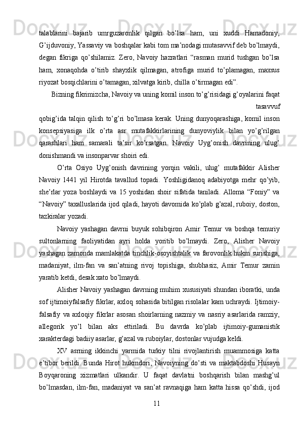 talablarini   bajarib   umrguzaronlik   qilgan   bo’lsa   ham,   uni   xuddi   Hamadoniy,
G’ijduvoniy, Yassaviy va boshqalar kabi tom ma’nodagi mutasavvif deb bo’lmaydi,
degan   fikriga   qo’shilamiz.   Zero,   Navoiy   hazratlari   “rasman   murid   tushgan   bo’lsa
ham,   xonaqohda   o’tirib   shayxlik   qilmagan,   atrofiga   murid   to’plamagan,   maxsus
riyozat bosqichlarini o’tamagan, xilvatga kirib, chilla o’tirmagan edi”. 
Bizning fikrimizcha, Navoiy va uning komil inson to’g’risidagi g’oyalarini faqat
tasavvuf 
qobig’ida   talqin   qilish   to’g’ri   bo’lmasa   kerak.   Uning   dunyoqarashiga,   komil   inson
konsepsiyasiga   ilk   o’rta   asr   mutafakkirlarining   dunyoviylik   bilan   yo’g’rilgan
qarashlari   ham   samarali   ta’sir   ko’rsatgan.   Navoiy   Uyg’onish   davrining   ulug’
donishmandi va insonparvar shoiri edi. 
O’rta   Osiyo   Uyg’onish   davrining   yorqin   vakili,   ulug’   mutafakkir   Alisher
Navoiy   1441   yil   Hirotda   tavallud   topadi.   Yoshligidanoq   adabiyotga   mehr   qo’yib,
she’rlar   yoza   boshlaydi   va   15   yoshidan   shoir   sifatida   taniladi.   Alloma   “Foniy”   va
“Navoiy” taxalluslarida ijod qiladi, hayoti davomida ko’plab g’azal, ruboiy, doston,
tazkiralar yozadi. 
Navoiy   yashagan   davrni   buyuk   sohibqiron   Amir   Temur   va   boshqa   temuriy
sultonlarning   faoliyatidan   ayri   holda   yoritib   bo’lmaydi.   Zero,   Alisher   Navoiy
yashagan zamonda mamlakatda tinchlik-osoyishtalik va farovonlik hukm surishiga,
madaniyat,   ilm-fan   va   san’atning   rivoj   topishiga,   shubhasiz,   Amir   Temur   zamin
yaratib ketdi, desak xato bo’lmaydi. 
Alisher Navoiy yashagan  davrning muhim xususiyati  shundan  iboratki, unda
sof ijtimoiyfalsafiy fikrlar, axloq sohasida bitilgan risolalar kam uchraydi. Ijtimoiy-
falsafiy   va   axloqiy   fikrlar   asosan   shoirlarning   nazmiy   va   nasriy   asarlarida   ramziy,
allegorik   yo’l   bilan   aks   ettiriladi.   Bu   davrda   ko’plab   ijtimoiy-gumanistik
xarakterdagi badiiy asarlar, g’azal va ruboiylar, dostonlar vujudga keldi. 
XV   asrning   ikkinchi   yarmida   turkiy   tilni   rivojlantirish   muammosiga   katta
e’tibor   berildi.   Bunda   Hirot   hukmdori,   Navoiyning   do’sti   va   maktabdoshi   Husayn
Boyqaroning   xizmatlari   ulkandir.   U   faqat   davlatni   boshqarish   bilan   mashg’ul
bo’lmasdan,   ilm-fan,   madaniyat   va   san’at   ravnaqiga   ham   katta   hissa   qo’shdi,   ijod
  11   