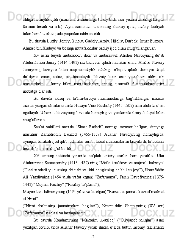 ahliga homiylik qildi (masalan, u shoirlarga turkiy tilda asar yozish zarurligi haqida
farmon   beradi   va   h.k.).   Ayni   zamonda,   u   o’zining   shaxsiy   ijodi,   adabiy   faoliyati
bilan ham bu ishda juda yaqindan ishtirok etdi. 
Bu davrda Lutfiy, Jomiy, Binoiy, Gadoiy, Atoiy, Hiloliy, Durbek, Ismat Buxoriy, 
Ahmad bin Xudoyd va boshqa mutafakkirlar badiiy ijod bilan shug’ullanganlar. 
XV   asrni   buyuk   mutafakkir,   shoir   va   mutasavvif,   Alisher   Navoiyning   do’sti
Abdurahmon Jomiy (1414-1492) siz tasavvur  qilish mumkin emas. Alisher Navoiy
Jomiyning   tavsiyasi   bilan   naqshbandiylik   sulukiga   e’tiqod   qiladi,   Jomiyni   faqat
do’stgina   emas,   ustoz,   pir   hisoblaydi.   Navoiy   biror   asar   yozishdan   oldin   o’z
maslakdoshi   -   Jomiy   bilan   maslahatlashar,   uning   qimmatli   fikr-mulohazalarini
inobatga olar edi. 
Bu   davrda   axloq   va   ta’lim-tarbiya   muammolariga   bag’ishlangan   maxsus
asarlar yozgan olimlar orasida Husayn Voiz Koshifiy (1440-1505) ham alohida o’rin
egallaydi. U hazrat Navoiyning bevosita homiyligi va yordamida ilmiy faoliyat bilan
shug’ullanadi. 
San’at   vakillari   orasida   “Sharq   Rafaeli”   nomiga   sazovor   bo’lgan,   dunyoga
mashhur   Kamoliddin   Behzod   (1455-1537)   Alisher   Navoiyning   homiyligida,
ayniqsa, barakali ijod qilib, odamlar surati, tabiat manzaralarini tasvirlash, kitoblarni
bezash bilan mashg’ul bo’ldi. 
XV   asrning   ikkinchi   yarmida   ko’plab   tarixiy   asarlar   ham   yaratildi.   Ular
Abdurazzoq Samarqandiy (1413-1482) ning “Matla’i sa’dayn va majma’i bahrayn”
(“Ikki saodatli yulduzning chiqishi va ikki dengizning qo’shilish joyi”), Sharafiddin
Ali   Yazdiyning   (1454   yilda   vafot   etgan)   “Zafarnoma”,   Fasih   Havofiyning   (1375-
1442) “Mujmai Fasihiy” (“Fasihiy to’plami”), 
Muyiniddin Isfizoriyning (1494 yilda vafot etgan) “Ravzat al-jannat fi avsof madinat
al-Hirot” 
(“Hirot   shahrining   jannatmakon   bog’lari”),   Nizomiddin   Shomiyning   (XV   asr)
“Zafarnoma” risolasi va boshqalardir. 
Bu   davrda   Xondamirning   “Makorim   ul-axloq”   (“Oliyjanob   xulqlar”)   asari
yozilgan bo’lib, unda Alisher Navoiy yetuk shaxs, o’zida butun insoniy fazilatlarni
  12   