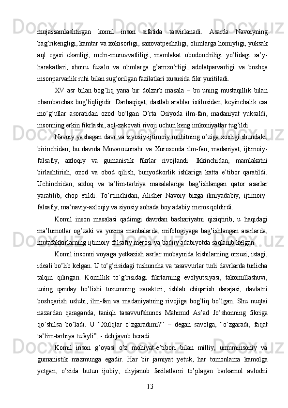 mujassamlashtirgan   komil   inson   sifatida   tasvirlanadi.   Asarda   Navoiyning
bag’rikengligi, kamtar va xokisorligi, saxovatpeshaligi, olimlarga homiyligi, yuksak
aql   egasi   ekanligi,   mehr-muruvvatliligi,   mamlakat   obodonchiligi   yo’lidagi   sa’y-
harakatlari,   shoiru   fuzalo   va   olimlarga   g’amxo’rligi,   adolatparvarligi   va   boshqa
insonparvarlik ruhi bilan sug’orilgan fazilatlari xususida fikr yuritiladi. 
XV   asr   bilan   bog’liq   yana   bir   dolzarb   masala   –   bu   uning   mustaqillik   bilan
chambarchas   bog’liqligidir.   Darhaqiqat,   dastlab   arablar   istilosidan,   keyinchalik   esa
mo’g’ullar   asoratidan   ozod   bo’lgan   O’rta   Osiyoda   ilm-fan,   madaniyat   yuksaldi,
insonning erkin fikrlashi, aql-zakovati rivoji uchun keng imkoniyatlar tug’ildi. 
Navoiy yashagan davr va siyosiy-ijtimoiy muhitning o’ziga xosligi shundaki,
birinchidan,   bu   davrda   Movarounnahr   va   Xurosonda   ilm-fan,   madaniyat,   ijtimoiy-
falsafiy,   axloqiy   va   gumanistik   fikrlar   rivojlandi.   Ikkinchidan,   mamlakatni
birlashtirish,   ozod   va   obod   qilish,   bunyodkorlik   ishlariga   katta   e’tibor   qaratildi.
Uchinchidan,   axloq   va   ta’lim-tarbiya   masalalariga   bag’ishlangan   qator   asarlar
yaratilib,   chop   etildi.   To’rtinchidan,   Alisher   Navoiy   bizga   ilmiyadabiy,   ijtimoiy-
falsafiy, ma’naviy-axloqiy va siyosiy sohada boy adabiy meros qoldirdi. 
Komil   inson   masalasi   qadimgi   davrdan   bashariyatni   qiziqtirib,   u   haqidagi
ma’lumotlar   og’zaki   va   yozma   manbalarda,   mifologiyaga   bag’ishlangan   asarlarda,
mutafakkirlarning ijtimoiy-falsafiy merosi va badiiy adabiyotda saqlanib kelgan. 
Komil insonni voyaga yetkazish  asrlar  mobaynida kishilarning orzusi, istagi,
ideali bo’lib kelgan. U to’g’risidagi tushuncha va tasavvurlar turli davrlarda turlicha
talqin   qilingan.   Komillik   to’g’risidagi   fikrlarning   evolyutsiyasi,   takomillashuvi,
uning   qanday   bo’lishi   tuzumning   xarakteri,   ishlab   chiqarish   darajasi,   davlatni
boshqarish   uslubi,   ilm-fan   va   madaniyatning   rivojiga   bog’liq   bo’lgan.   Shu   nuqtai
nazardan   qaraganda,   taniqli   tasavvufshunos   Mahmud   As’ad   Jo’shonning   fikriga
qo’shilsa   bo’ladi.   U   “Xulqlar   o’zgaradimi?”   –   degan   savolga,   “o’zgaradi,   faqat
ta’lim-tarbiya tufayli”, - deb javob beradi. 
Komil   inson   g’oyasi   o’z   mohiyat-e’tibori   bilan   milliy,   umuminsoniy   va
gumanistik   mazmunga   egadir.   Har   bir   jamiyat   yetuk,   har   tomonlama   kamolga
yetgan,   o’zida   butun   ijobiy,   oliyjanob   fazilatlarni   to’plagan   barkamol   avlodni
  13