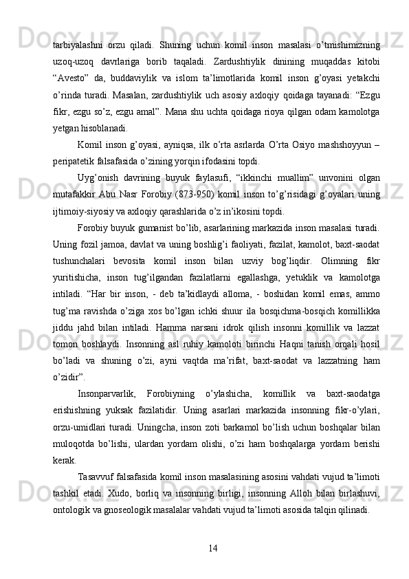 tarbiyalashni   orzu   qiladi.   Shuning   uchun   komil   inson   masalasi   o’tmishimizning
uzoq-uzoq   davrlariga   borib   taqaladi.   Zardushtiylik   dinining   muqaddas   kitobi
“Avesto”   da,   buddaviylik   va   islom   ta’limotlarida   komil   inson   g’oyasi   yetakchi
o’rinda   turadi.   Masalan,   zardushtiylik   uch   asosiy   axloqiy   qoidaga   tayanadi:   “Ezgu
fikr, ezgu so’z, ezgu amal”. Mana shu uchta qoidaga rioya qilgan odam kamolotga
yetgan hisoblanadi. 
Komil   inson   g’oyasi,   ayniqsa,   ilk  o’rta   asrlarda   O’rta  Osiyo   mashshoyyun   –
peripatetik falsafasida o’zining yorqin ifodasini topdi. 
Uyg’onish   davrining   buyuk   faylasufi,   “ikkinchi   muallim”   unvonini   olgan
mutafakkir   Abu   Nasr   Forobiy   (873-950)   komil   inson   to’g’risidagi   g’oyalari   uning
ijtimoiy-siyosiy va axloqiy qarashlarida o’z in’ikosini topdi. 
Forobiy buyuk gumanist bo’lib, asarlarining markazida inson masalasi turadi.
Uning fozil jamoa, davlat va uning boshlig’i faoliyati, fazilat, kamolot, baxt-saodat
tushunchalari   bevosita   komil   inson   bilan   uzviy   bog’liqdir.   Olimning   fikr
yuritishicha,   inson   tug’ilgandan   fazilatlarni   egallashga,   yetuklik   va   kamolotga
intiladi.   “Har   bir   inson,   -   deb   ta’kidlaydi   alloma,   -   boshidan   komil   emas,   ammo
tug’ma   ravishda   o’ziga   xos   bo’lgan   ichki   shuur   ila   bosqichma-bosqich   komillikka
jiddu   jahd   bilan   intiladi.   Hamma   narsani   idrok   qilish   insonni   komillik   va   lazzat
tomon   boshlaydi.   Insonning   asl   ruhiy   kamoloti   birinchi   Haqni   tanish   orqali   hosil
bo’ladi   va   shuning   o’zi,   ayni   vaqtda   ma’rifat,   baxt-saodat   va   lazzatning   ham
o’zidir”. 
Insonparvarlik,   Forobiyning   o’ylashicha,   komillik   va   baxt-saodatga
erishishning   yuksak   fazilatidir.   Uning   asarlari   markazida   insonning   fikr-o’ylari,
orzu-umidlari   turadi.  Uningcha,  inson   zoti   barkamol   bo’lish   uchun  boshqalar  bilan
muloqotda   bo’lishi,   ulardan   yordam   olishi,   o’zi   ham   boshqalarga   yordam   berishi
kerak. 
Tasavvuf falsafasida komil inson masalasining asosini vahdati vujud ta’limoti
tashkil   etadi.   Xudo,   borliq   va   insonning   birligi,   insonning   Alloh   bilan   birlashuvi,
ontologik va gnoseologik masalalar vahdati vujud ta’limoti asosida talqin qilinadi. 
  14