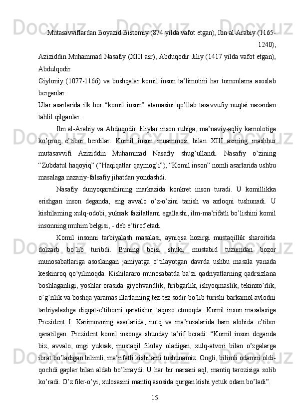 Mutasavviflardan Boyazid Bistomiy (874 yilda vafot etgan), Ibn al-Arabiy (1165-
1240), 
Aziziddin Muhammad Nasafiy (XIII asr), Abduqodir Jiliy (1417 yilda vafot etgan),
Abdulqodir 
Giyloniy (1077-1166)  va  boshqalar  komil  inson ta’limotini  har  tomonlama asoslab
berganlar. 
Ular   asarlarida   ilk  bor   “komil   inson”   atamasini   qo’llab   tasavvufiy   nuqtai   nazardan
tahlil qilganlar. 
Ibn al-Arabiy va Abduqodir Jiliylar inson ruhiga, ma’naviy-aqliy kamolotiga
ko’proq   e’tibor   berdilar.   Komil   inson   muammosi   bilan   XIII   asrning   mashhur
mutasavvifi   Aziziddin   Muhammad   Nasafiy   shug’ullandi.   Nasafiy   o’zining
“Zubdatul haqoyiq” (“Haqiqatlar qaymog’i”), “Komil inson” nomli asarlarida ushbu
masalaga nazariy-falsafiy jihatdan yondashdi. 
Nasafiy   dunyoqarashining   markazida   konkret   inson   turadi.   U   komillikka
erishgan   inson   deganda,   eng   avvalo   o’z-o’zini   tanish   va   axloqni   tushunadi.   U
kishilarning xulq-odobi, yuksak fazilatlarni egallashi, ilm-ma’rifatli bo’lishini komil
insonning muhim belgisi, - deb e’tirof etadi. 
Komil   insonni   tarbiyalash   masalasi,   ayniqsa   hozirgi   mustaqillik   sharoitida
dolzarb   bo’lib   turibdi.   Buning   boisi   shuki,   mustabid   tuzumdan   bozor
munosabatlariga   asoslangan   jamiyatga   o’tilayotgan   davrda   ushbu   masala   yanada
keskinroq   qo’yilmoqda.   Kishilararo   munosabatda   ba’zi   qadriyatlarning   qadrsizlana
boshlaganligi,  yoshlar  orasida  giyohvandlik,  firibgarlik,  ishyoqmaslik,  tekinxo’rlik,
o’g’rilik va boshqa yaramas illatlarning tez-tez sodir bo’lib turishi barkamol avlodni
tarbiyalashga   diqqat-e’tiborni   qaratishni   taqozo   etmoqda.   Komil   inson   masalasiga
Prezident   I.   Karimovning   asarlarida,   nutq   va   ma’ruzalarida   ham   alohida   e’tibor
qaratilgan.   Prezident   komil   insonga   shunday   ta’rif   beradi:   “Komil   inson   deganda
biz,   avvalo,   ongi   yuksak,   mustaqil   fikrlay   oladigan,   xulq-atvori   bilan   o’zgalarga
ibrat bo’ladigan bilimli, ma’rifatli kishilarni tushunamiz. Ongli, bilimli odamni oldi-
qochdi gaplar  bilan aldab bo’lmaydi. U har  bir  narsani  aql, mantiq tarozisiga solib
ko’radi. O’z fikr-o’yi, xulosasini mantiq asosida qurgan kishi yetuk odam bo’ladi”. 
  15   