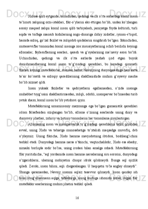 Xulosa qilib aytganda, birinchidan, qadimgi va ilk o’rta asrlardagi komil inson
ta’limoti xalqning orzu-istaklari, fikr-o’ylarini aks ettirgan bo’lib, undan ko’zlangan
asosiy  maqsad   xalqni  komil  inson  qilib  tarbiyalash,  jamiyatga  foyda keltirish,  turli
aqida va toifaga mansub kishilarning ongu-shuuriga ilohiy xislatlar, iymon-e’tiqod,
hamida axloq, go’zal fazilat va xulqodob qoidalarini singdirish bo’lgan. Ikkinchidan,
mutasavviflar tomonidan komil insonga xos xususiyatlarning ochib berilishi keyingi
allomalar,   faylasuflarning   asarlari,   qarash   va   g’oyalarining   ma’naviy   asosi   bo’ldi.
Uchinchidan,   qadimgi   va   ilk   o’rta   asrlarda   yashab   ijod   etgan   buyuk
donishmandlarning   komil   inson   to’g’risidagi   qarashlari,   bu   boradagi   qimmatli
fikrlari keyingi mutafakkirlar, xususan hazrat Navoiyning dunyoqarashiga ham katta
ta’sir   ko’rsatdi   va   axloqiy   qarashlarining   shakllanishida   muhim   g’oyaviy   manba
bo’lib xizmat qildi. 
Inson   yuksak   fazilatlar   va   qadriyatlarni   egallamasdan,   o’zida   insonga
muhabbat tuyg’usini shakllantirmasdan, xulqli, odobli, insonparvar bo’lmasdan turib
yetuk shaxs, komil inson bo’lib yetishuvi qiyin. 
Mutafakkirning   umuminsoniy   mazmunga   ega   bo’lgan   gumanistik   qarashlari
islom   falsafasidan   oziqlangan   bo’lib,   alloma   o’zining   asarlarida   uning   diniy   va
dunyoviy jihatlari, zohiriy va botiniy tomonlarini har tomonlama rivojlantirgan. 
Allomaning inson va insonparvarlik to’g’risidagi  qarashlarini  tahlil qilishdan
avval,   uning   Xudo   va   tabiatga   munosabatiga   to’xtalish   maqsadga   muvofiq,   deb
o’ylaymiz.   Uning   fikricha,   Xudo   hamma   mavjudotning   ibtidosi,   boshlang’ichini
tashkil etadi. Dunyodagi  hamma narsa o’tkinchi, vaqtinchalikdir, Xudo esa abadiy,
nimaiki   borliqda   sodir   bo’lsa,   uning   irodasi   bilan   amalga   oshadi.   Mutafakkirning
fikr yuritishicha, “aql yordamida inson hamma narsalarning siru asrorini, dunyodagi
o’zgarishlarni,   ularning   mohiyatini   chuqur   idrok   qilolmaydi.   Bunga   aql   ojizlik
qiladi. Zeroki, inson bilimi, aqli chegaralangan. U haqiqatni to’la anglay olmaydi”.
Shunga   qaramasdan,   Navoiy   insonni   aqlsiz   tasavvur   qilmaydi.   Inson   qanday   ish
bilan shug’ullanmasin aqlga, tafakkurga, uning kuchiga ishonishi  kerak, degan fikr
mutafakkir asarlarining muhim jihatini tashkil qiladi. 
  16   