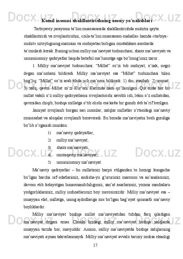 Komil insonni shakllantirishning asosiy yo’nalishlari 
 Tarbiyaviy jarayonni ta’lim muassasasida shakllantirishda muhitni qayta 
shakllantirish va rivojlantirishni, «oila-ta’lim muassasasi-mahalla» hamda «tarbiya-
muhit» uzviyligining mazmun va mohiyatan birligini mustahkam asoslarda 
ta’minlash kerak. Buning uchun milliy ma’naviyat tushunchasi, shaxs ma’naviyati va
umuminsoniy qadriyatlar haqida batafsil ma’lumotga ega bo’lmog’imiz zarur. 
1.   Milliy   ma’naviyat   tushunchasi.   “Millat”   so’zi   tub   mohiyat,   o’zak,   negiz
degan   ma’nolarni   bildiradi.   Milliy   ma’naviyat   esa   “Millat”   tushunchasi   bilan
bog’liq. “Millat” so’zi arab tilida uch ma’noni bildiradi: 1) din, mazhab: 2) ummat:
3)   xalq,   qavm.   Millat   so’zi   Kur’oni   Karimda   ham   qo’llanilgan.   Qur’onda   har   bir
millat vakili o’z milliy qadriyatlarini rivojlantirishi savobli ish, lekin o’z millatidan,
qavmidan chiqib, boshqa millatga o’tib olishi esa katta bir gunoh deb ta’rif berilgan. 
Jamiyat   rivojlanib   borgan   sari   insonlar,   xalqlar   millatlar   o’rtasidagi   ma’naviy
munosabat va aloqalar rivojlanib boraveradi. Bu borada ma’naviyatni besh guruhga
bo’lib o’rganish mumkin: 
1) ma’naviy qadriyatlar; 
2) milliy ma’naviyat;  
3) shaxs ma’naviyati; 
4) mintaqaviy ma’naviyat; 
5) umuminsoniy ma’naviyat. 
Ma’naviy   qadriyatlar   –   bu   millatimiz   barpo   etilgandan   to   hozirgi   kungacha
bo’lgan   barcha   urf-odatlarimiz,   andisha-yu   g’ururimiz   marosim   va   an’analarimiz,
davom   etib   kelayotgan   hunarmandchiligimiz,   san’at   asarlarimiz,   yozma   manbalaru
yodgorliklarimiz,   milliy   inshoatlarimiz   boy   merosimizdir.   Milliy   ma’naviyat   esa   –
muayyan elat, millatga, uning ajdodlariga xos bo’lgan bag’oyat qimmatli ma’naviy
boyliklardir. 
Milliy   ma’naviyat   boshqa   millat   ma’naviyatidan   tubdan   farq   qiladigan
ma’naviyat   degani   emas.   Chunki   bizdagi   milliy   ma’naviyat   boshqa   xalqlarda
muayyan   tarzda   bor,   mavjuddir.   Ammo,   milliy   ma’naviyatda   boshqa   xalqlarning
ma’naviyati aynan takrorlanmaydi. Milliy ma’naviyat avvalo tarixiy xodisa ekanligi
  17   