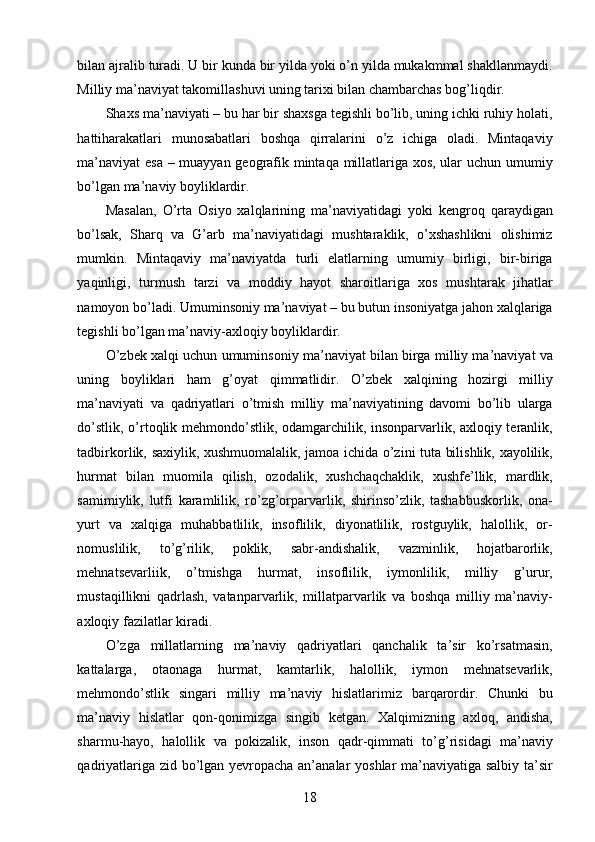 bilan ajralib turadi. U bir kunda bir yilda yoki o’n yilda mukakmmal shakllanmaydi.
Milliy ma’naviyat takomillashuvi uning tarixi bilan chambarchas bog’liqdir. 
Shaxs ma’naviyati – bu har bir shaxsga tegishli bo’lib, uning ichki ruhiy holati,
hattiharakatlari   munosabatlari   boshqa   qirralarini   o’z   ichiga   oladi.   Mintaqaviy
ma’naviyat  esa – muayyan geografik mintaqa millatlariga xos, ular uchun umumiy
bo’lgan ma’naviy boyliklardir. 
Masalan,   O’rta   Osiyo   xalqlarining   ma’naviyatidagi   yoki   kengroq   qaraydigan
bo’lsak,   Sharq   va   G’arb   ma’naviyatidagi   mushtaraklik,   o’xshashlikni   olishimiz
mumkin.   Mintaqaviy   ma’naviyatda   turli   elatlarning   umumiy   birligi,   bir-biriga
yaqinligi,   turmush   tarzi   va   moddiy   hayot   sharoitlariga   xos   mushtarak   jihatlar
namoyon bo’ladi. Umuminsoniy ma’naviyat – bu butun insoniyatga jahon xalqlariga
tegishli bo’lgan ma’naviy-axloqiy boyliklardir.  
O’zbek xalqi uchun umuminsoniy ma’naviyat bilan birga milliy ma’naviyat va
uning   boyliklari   ham   g’oyat   qimmatlidir.   O’zbek   xalqining   hozirgi   milliy
ma’naviyati   va   qadriyatlari   o’tmish   milliy   ma’naviyatining   davomi   bo’lib   ularga
do’stlik, o’rtoqlik mehmondo’stlik, odamgarchilik, insonparvarlik, axloqiy teranlik,
tadbirkorlik, saxiylik, xushmuomalalik, jamoa ichida o’zini tuta bilishlik, xayolilik,
hurmat   bilan   muomila   qilish,   ozodalik,   xushchaqchaklik,   xushfe’llik,   mardlik,
samimiylik,   lutfi   karamlilik,   ro’zg’orparvarlik,   shirinso’zlik,   tashabbuskorlik,   ona-
yurt   va   xalqiga   muhabbatlilik,   insoflilik,   diyonatlilik,   rostguylik,   halollik,   or-
nomuslilik,   to’g’rilik,   poklik,   sabr-andishalik,   vazminlik,   hojatbarorlik,
mehnatsevarliik,   o’tmishga   hurmat,   insoflilik,   iymonlilik,   milliy   g’urur,
mustaqillikni   qadrlash,   vatanparvarlik,   millatparvarlik   va   boshqa   milliy   ma’naviy-
axloqiy fazilatlar kiradi. 
O’zga   millatlarning   ma’naviy   qadriyatlari   qanchalik   ta’sir   ko’rsatmasin,
kattalarga,   otaonaga   hurmat,   kamtarlik,   halollik,   iymon   mehnatsevarlik,
mehmondo’stlik   singari   milliy   ma’naviy   hislatlarimiz   barqarordir.   Chunki   bu
ma’naviy   hislatlar   qon-qonimizga   singib   ketgan.   Xalqimizning   axloq,   andisha,
sharmu-hayo,   halollik   va   pokizalik,   inson   qadr-qimmati   to’g’risidagi   ma’naviy
qadriyatlariga zid bo’lgan yevropacha an’analar yoshlar ma’naviyatiga salbiy ta’sir
  18   