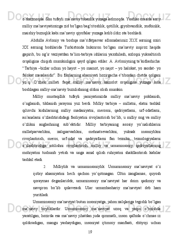 o’tkazmoqda. Shu tufayli ma’naviy tubanlik yuzaga kelmoqda. Yoshlar orasida asriy
milliy ma’naviyatimizga zid bo’lgan bag’ritoshlik, qotillik, giyohvandlik, xudbinlik,
maishiy buzuqlik kabi ma’naviy qiyofalar yuzaga kelib ildiz ota boshladi. 
Abdulla   Avloniy   va   boshqa   ma’rifatparvar   allomalarimiz   X1X   asrning   oxiri
XX   asrning   boshlarida   Turkistonda   hukmron   bo’lgan   ma’naviy   inqiroz   haqida
gapirib, bu og’ir vaziyatdan ta’lim-tarbiya ishlarini yaxshilash, axloqni yuksaltirish
orqaligina chiqish mumkinligini qayd qilgan edilar. A. Avloniyning ta’kidlashicha:
“Tarbiya –bizlar uchun yo hayot – yo mamot, yo najot – yo halokat, yo saodat- yo
falokat masalasidir”. Bu fikrlarning ahamiyati hozirgacha e’tibordan chetda qolgani
yo’q.   O’zbek   millati   faqat   milliy   ma’naviy   kamolot   orqaligina   yuzaga   kela
boshlagan milliy-ma’naviy buzulishning oldini olish mumkin. 
Milliy   mustaqillik   tufayli   jamiyatimizda   milliy   ma’naviy   poklanish,
o’nglanish,   tiklanish   jarayoni   yuz   berdi.   Milliy   tarbiya   –   millatni,   elatni   tashkil
qiluvchi   kishilarning   milliy   madaniyatni,   merosni,   qadriyatlarni,   urf-odatlarni,
an’analarni   o’zlashtirishdagi   faoliyatini   rivojlantirish  bo’lib, u  milliy ong  va milliy
o’zlikni   anglashning   sub’ektidir.   Milliy   tarbiyaning   asosiy   yo’nalishlarini
millatparvarlikni,   xalqparvarlikni,   mehnatsevarlikni,   yuksak   insoniylikni
rivojlantirish,   meros,   urf-odat   va   qadriyatlarni   fan   texnika,   texnologiyalarni
o’zlashtirishga   intilishni   rivojlantirish,   milliy   va   umuminsoniy   qadriyatlarning
mohiyatini   tushunib   yetish   va   unga   amal   qilish   ruhiyatini   shakllantirish   kabilar
tashkil etadi. 
2. Milliylik   va   umuminsoniylik.   Umuminsoniy   ma’naviyat   o’z
ijobiy   ahamiyatini   hech   qachon   yo’qotmagan.   Oltin   zanglamas,   quyosh
qoraymas   deganlaridek,   umuminsoniy   ma’naviyat   har   doim   qadimiy   va
navqiron   bo’lib   qolaveradi.   Ular   umumbashariy   ma’naviyat   deb   ham
yuritiladi. 
Umuminsoniy ma’naviyat butun insoniyatga, jahon xalqlariga tegishli bo’lgan
ma’naviy   boyliklardir.   Umuminsoniy   ma’naviyat   uzoq   va   yaqin   o’tmishda
yaratilgan,   hozirda   esa   ma’naviy   jihatdan   juda   qimmatli,   inson   qalbida   o’chmas   iz
qoldiradigan,   mangu   yashaydigan,   insoniyat   ijtimoiy   manfaati,   ehtiyoji   uchun
  19   