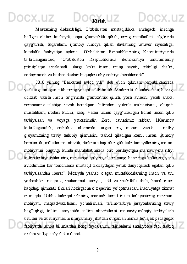 Kirish 
Mavzuning   dolzarbligi.   O’zbekiston   mustaqillikka   erishgach,   insonga
bo’lgan   e’tibor   kuchaydi,   unga   g’amxo’rlik   qilish,   uning   manfaatlari   to’g’risida
qayg’urish,   fuqarolarni   ijtimoiy   himoya   qilish   davlatning   ustuvor   siyosatiga,
kundalik   faoliyatiga   aylandi.   O’zbekiston   Respublikasining   Konstitutsiyasida
ta’kidlanganidek,   “O’zbekiston   Respublikasida   demokratiya   umuminsoniy
prinsiplarga   asoslanadi,   ularga   ko’ra   inson,   uning   hayoti,   erkinligi,   sha’ni,
qadrqimmati va boshqa daxlsiz huquqlari oliy qadriyat hisoblanadi”. 
2010   yilning   “Barkamol   avlod   yili”   deb   e’lon   qilinishi   respublikamizda
yoshlarga bo’lgan e’tiborning yaqqol dalili bo’ldi. Modomiki shunday ekan, hozirgi
dolzarb   vazifa   inson   to’g’risida   g’amxo’rlik   qilish,   yosh   avlodni   yetuk   shaxs,
zamonamiz   talabiga   javob   beradigan,   bilimdon,   yuksak   ma’naviyatli,   e’tiqodi
mustahkam,   irodasi   kuchli,   xalq,   Vatan   uchun   qayg’uradigan   komil   inson   qilib
tarbiyalash   va   voyaga   yetkazishdir.   Zero,   davlatimiz   rahbari   I.Karimov
ta’kidlaganidek,   endilikda   oldimizda   turgan   eng   muhim   vazifa   “...milliy
g’oyamizning   uzviy   tarkibiy   qismlarini   tashkil   qiladigan   komil   inson,   ijtimoiy
hamkorlik, millatlararo totuvlik, dinlararo bag’rikenglik kabi tamoyillarning ma’no-
mohiyatini   bugungi   kunda   mamlakatimizda   olib   borilayotgan   ma’naviy-ma’rifiy,
ta’lim-tarbiya ishlarining markaziga qo’yish, ularni yangi bosqichga ko’tarish, yosh
avlodimizni   har   tomonlama   mustaqil   fikrlaydigan   yetuk   dunyoqarash   egalari   qilib
tarbiyalashdan   iborat”.   Moziyda   yashab   o’tgan   mutafakkirlarning   inson   va   uni
yashashdan   maqsadi,   mukammal   jamiyat,   odil   va   ma’rifatli   shoh,   komil   inson
haqidagi qimmatli fikrlari hozirgacha o’z qadrini yo’qotmasdan, insoniyatga xizmat
qilmoqda.   Ushbu   tadqiqot   ishining   maqsadi   komil   inson   tarbiyasining   mazmun-
mohiyati,   maqsad-vazifalari,   yo’nalishlari,   ta’lim-tarbiya   jarayonlarining   uzviy
bog’liqligi,   ta’lim   jarayonida   ta’lim   oluvchilarni   ma’naviy-axloqiy   tarbiyalash
usullari va xususiyatlarini ilmiyamaliy jihatdan o’rganish hamda bo’lajak pedagogik
faoliyatda   ushbu   bilimlardan   keng   foydalanish,   tajribalarni   amaliyotda   faol   tadbiq
etishni yo’lga qo’yishdan iborat. 
  2