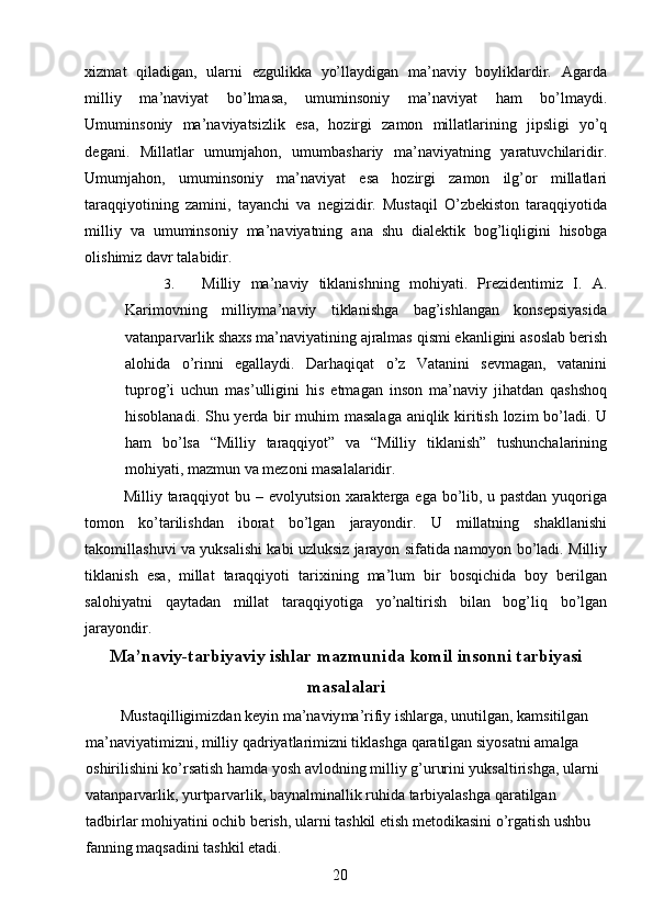 xizmat   qiladigan,   ularni   ezgulikka   yo’llaydigan   ma’naviy   boyliklardir.   Agarda
milliy   ma ’ naviyat   bo ’ lmasa ,   umuminsoniy   ma ’ naviyat   ham   bo ’ lmaydi .
Umuminsoniy   ma ’ naviyatsizlik   esa ,   hozirgi   zamon   millatlarining   jipsligi   yo ’ q
degani .   Millatlar   umumjahon ,   umumbashariy   ma ’ naviyatning   yaratuvchilaridir .
Umumjahon ,   umuminsoniy   ma ’ naviyat   esa   hozirgi   zamon   ilg ’ or   millatlari
taraqqiyotining   zamini ,   tayanchi   va   negizidir .   Mustaqil   O ’ zbekiston   taraqqiyotida
milliy   va   umuminsoniy   ma ’ naviyatning   ana   shu   dialektik   bog ’ liqligini   hisobga
olishimiz   davr   talabidir . 
3. Milliy   ma ’ naviy   tiklanishning   mohiyati .   Prezidentimiz   I .   A .
Karimovning   milliyma ’ naviy   tiklanishga   bag ’ ishlangan   konsepsiyasida
vatanparvarlik   shaxs   ma ’ naviyatining   ajralmas   qismi   ekanligini   asoslab   berish
alohida   o ’ rinni   egallaydi .   Darhaqiqat   o ’ z   Vatanini   sevmagan ,   vatanini
tuprog ’ i   uchun   mas ’ ulligini   his   etmagan   inson   ma ’ naviy   jihatdan   qashshoq
hisoblanadi .   Shu   yerda   bir   muhim   masalaga   aniqlik   kiritish   lozim   bo ’ ladi .   U
ham   bo ’ lsa   “ Milliy   taraqqiyot ”   va   “ Milliy   tiklanish ”   tushunchalarining
mohiyati ,  mazmun   va   mezoni   masalalaridir . 
Milliy   taraqqiyot   bu   –   evolyutsion   xarakterga   ega   bo ’ lib ,   u   pastdan   yuqoriga
tomon   ko ’ tarilishdan   iborat   bo ’ lgan   jarayondir .   U   millatning   shakllanishi
takomillashuvi   va   yuksalishi   kabi   uzluksiz   jarayon   sifatida   namoyon   bo ’ ladi .  Milliy
tiklanish   esa ,   millat   taraqqiyoti   tarixining   ma ’ lum   bir   bosqichida   boy   berilgan
salohiyatni   qaytadan   millat   taraqqiyotiga   yo ’ naltirish   bilan   bog ’ liq   bo ’ lgan
jarayondir . 
Ma’naviy-tarbiyaviy ishlar mazmunida komil insonni tarbiyasi
masalalari
  Mustaqilligimizdan keyin ma’naviy ma’rifiy ishlarga, unutilgan, kamsitilgan 
ma’naviyatimizni, milliy qadriyatlarimizni tiklashga qaratilgan siyosatni amalga 
oshirilishini ko’rsatish hamda yosh avlodning milliy g’ururini yuksaltirishga, ularni 
vatanparvarlik, yurtparvarlik, baynalminallik ruhida tarbiyalashga qaratilgan 
tadbirlar mohiyatini ochib berish, ularni tashkil etish metodikasini o’rgatish ushbu 
fanning maqsadini tashkil etadi. 
  20   