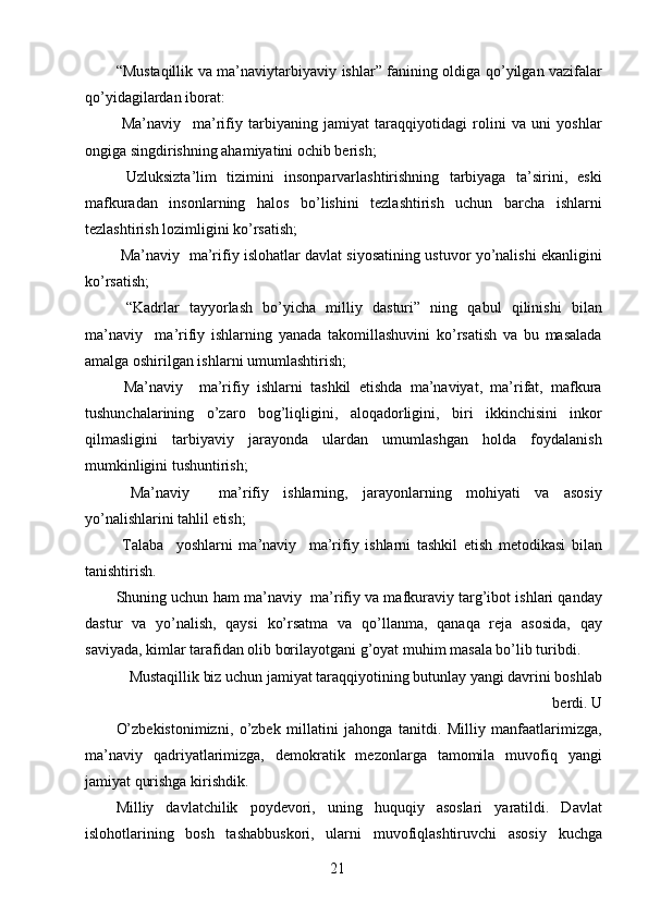 “Mustaqillik va ma’naviy tarbiyaviy ishlar” fanining oldiga qo’yilgan vazifalar
qo’yidagilardan iborat: 
  Ma’naviy     ma’rifiy   tarbiyaning   jamiyat   taraqqiyotidagi   rolini   va   uni   yoshlar
ongiga singdirishning ahamiyatini ochib berish; 
  Uzluksizta’lim   tizimini   insonparvarlashtirishning   tarbiyaga   ta’sirini,   eski
mafkuradan   insonlarning   halos   bo’lishini   tezlashtirish   uchun   barcha   ishlarni
tezlashtirish lozimligini ko’rsatish; 
 Ma’naviy    ma’rifiy islohatlar davlat siyosatining ustuvor yo’nalishi ekanligini
ko’rsatish; 
  “Kadrlar   tayyorlash   bo’yicha   milliy   dasturi”   ning   qabul   qilinishi   bilan
ma’naviy     ma’rifiy   ishlarning   yanada   takomillashuvini   ko’rsatish   va   bu   masalada
amalga oshirilgan ishlarni umumlashtirish; 
  Ma’naviy     ma’rifiy   ishlarni   tashkil   etishda   ma’naviyat,   ma’rifat,   mafkura
tushunchalarining   o’zaro   bog’liqligini,   aloqadorligini,   biri   ikkinchisini   inkor
qilmasligini   tarbiyaviy   jarayonda   ulardan   umumlashgan   holda   foydalanish
mumkinligini tushuntirish; 
  Ma’naviy     ma’rifiy   ishlarning,   jarayonlarning   mohiyati   va   asosiy
yo’nalishlarini tahlil etish; 
  Talaba     yoshlarni   ma’naviy     ma’rifiy   ishlarni   tashkil   etish   metodikasi   bilan
tanishtirish. 
Shuning uchun ham ma’naviy   ma’rifiy va mafkuraviy targ’ibot ishlari qanday
dastur   va   yo’nalish,   qaysi   ko’rsatma   va   qo’llanma,   qanaqa   reja   asosida,   qay
saviyada, kimlar tarafidan olib borilayotgani g’oyat muhim masala bo’lib turibdi. 
Mustaqillik biz uchun jamiyat taraqqiyotining butunlay yangi davrini boshlab
berdi. U 
O’zbekistonimizni,   o’zbek   millatini   jahonga   tanitdi.   Milliy   manfaatlarimizga,
ma’naviy   qadriyatlarimizga,   demokratik   mezonlarga   tamomila   muvofiq   yangi
jamiyat qurishga kirishdik. 
Milliy   davlatchilik   poydevori,   uning   huquqiy   asoslari   yaratildi.   Davlat
islohotlarining   bosh   tashabbuskori,   ularni   muvofiqlashtiruvchi   asosiy   kuchga
  21   