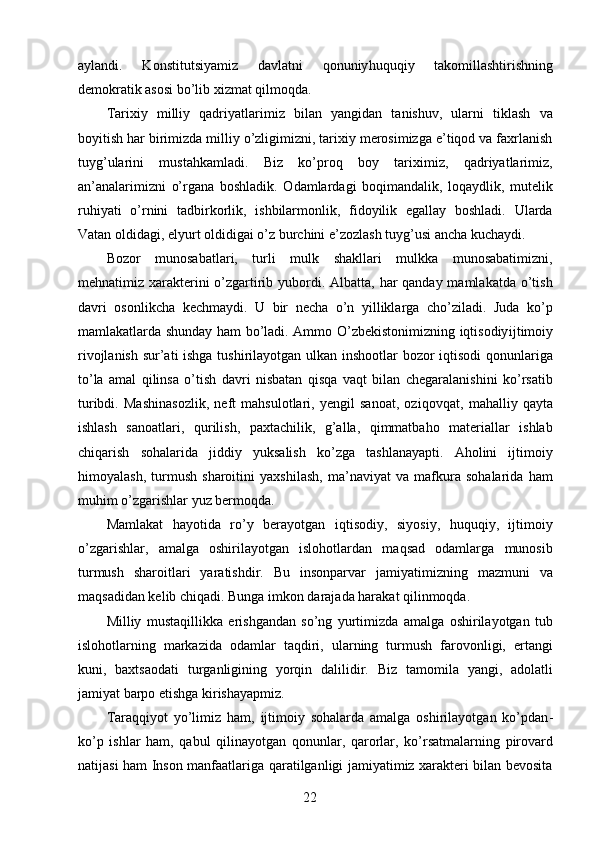 aylandi.   Konstitutsiyamiz   davlatni   qonuniy huquqiy   takomillashtirishning
demokratik asosi bo’lib xizmat qilmoqda. 
Tarixiy   milliy   qadriyatlarimiz   bilan   yangidan   tanishuv,   ularni   tiklash   va
boyitish har birimizda milliy o’zligimizni, tarixiy merosimizga e’tiqod va faxrlanish
tuyg’ularini   mustahkamladi.   Biz   ko’proq   boy   tariximiz,   qadriyatlarimiz,
an’analarimizni   o’rgana   boshladik.   Odamlardagi   boqimandalik,   loqaydlik,   mutelik
ruhiyati   o’rnini   tadbirkorlik,   ishbilarmonlik,   fidoyilik   egallay   boshladi.   Ularda
Vatan oldidagi, el yurt oldidigai o’z burchini e’zozlash tuyg’usi ancha kuchaydi. 
Bozor   munosabatlari,   turli   mulk   shakllari   mulkka   munosabatimizni,
mehnatimiz xarakterini o’zgartirib yubordi. Albatta, har  qanday mamlakatda o’tish
davri   osonlikcha   kechmaydi.   U   bir   necha   o’n   yilliklarga   cho’ziladi.   Juda   ko’p
mamlakatlarda shunday ham bo’ladi. Ammo O’zbekistonimizning iqtisodiy ijtimoiy
rivojlanish sur’ati ishga tushirilayotgan ulkan inshootlar  bozor iqtisodi qonunlariga
to’la   amal   qilinsa   o’tish   davri   nisbatan   qisqa   vaqt   bilan   chegaralanishini   ko’rsatib
turibdi.   Mashinasozlik,   neft   mahsulotlari,   yengil   sanoat,   oziq ovqat,   mahalliy   qayta
ishlash   sanoatlari,   qurilish,   paxtachilik,   g’alla,   qimmatbaho   materiallar   ishlab
chiqarish   sohalarida   jiddiy   yuksalish   ko’zga   tashlanayapti.   Aholini   ijtimoiy
himoyalash,   turmush   sharoitini   yaxshilash,   ma’naviyat   va   mafkura   sohalarida   ham
muhim o’zgarishlar yuz bermoqda. 
Mamlakat   hayotida   ro’y   berayotgan   iqtisodiy,   siyosiy,   huquqiy,   ijtimoiy
o’zgarishlar,   amalga   oshirilayotgan   islohotlardan   maqsad   odamlarga   munosib
turmush   sharoitlari   yaratishdir.   Bu   insonparvar   jamiyatimizning   mazmuni   va
maqsadidan kelib chiqadi. Bunga imkon darajada harakat qilinmoqda. 
Milliy   mustaqillikka   erishgandan   so’ng   yurtimizda   amalga   oshirilayotgan   tub
islohotlarning   markazida   odamlar   taqdiri,   ularning   turmush   farovonligi,   ertangi
kuni,   baxt saodati   turganligining   yorqin   dalilidir.   Biz   tamomila   yangi,   adolatli
jamiyat barpo etishga kirishayapmiz. 
Taraqqiyot   yo’limiz   ham,   ijtimoiy   sohalarda   amalga   oshirilayotgan   ko’pdan -
ko’p   ishlar   ham,   qabul   qilinayotgan   qonunlar,   qarorlar,   ko’rsatmalarning   pirovard
natijasi ham Inson manfaatlariga qaratilganligi jamiyatimiz xarakteri bilan bevosita
  22   