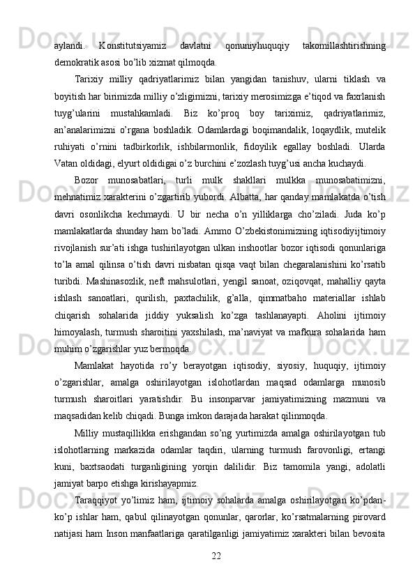 aylandi.   Konstitutsiyamiz   davlatni   qonuniy huquqiy   takomillashtirishning
demokratik asosi bo’lib xizmat qilmoqda. 
Tarixiy   milliy   qadriyatlarimiz   bilan   yangidan   tanishuv,   ularni   tiklash   va
boyitish har birimizda milliy o’zligimizni, tarixiy merosimizga e’tiqod va faxrlanish
tuyg’ularini   mustahkamladi.   Biz   ko’proq   boy   tariximiz,   qadriyatlarimiz,
an’analarimizni   o’rgana   boshladik.   Odamlardagi   boqimandalik,   loqaydlik,   mutelik
ruhiyati   o’rnini   tadbirkorlik,   ishbilarmonlik,   fidoyilik   egallay   boshladi.   Ularda
Vatan oldidagi, el yurt oldidigai o’z burchini e’zozlash tuyg’usi ancha kuchaydi. 
Bozor   munosabatlari,   turli   mulk   shakllari   mulkka   munosabatimizni,
mehnatimiz xarakterini o’zgartirib yubordi. Albatta, har  qanday mamlakatda o’tish
davri   osonlikcha   kechmaydi.   U   bir   necha   o’n   yilliklarga   cho’ziladi.   Juda   ko’p
mamlakatlarda shunday ham bo’ladi. Ammo O’zbekistonimizning iqtisodiy ijtimoiy
rivojlanish sur’ati ishga tushirilayotgan ulkan inshootlar  bozor iqtisodi qonunlariga
to’la   amal   qilinsa   o’tish   davri   nisbatan   qisqa   vaqt   bilan   chegaralanishini   ko’rsatib
turibdi.   Mashinasozlik,   neft   mahsulotlari,   yengil   sanoat,   oziq ovqat,   mahalliy   qayta
ishlash   sanoatlari,   qurilish,   paxtachilik,   g’alla,   qimmatbaho   materiallar   ishlab
chiqarish   sohalarida   jiddiy   yuksalish   ko’zga   tashlanayapti.   Aholini   ijtimoiy
himoyalash,   turmush   sharoitini   yaxshilash,   ma’naviyat   va   mafkura   sohalarida   ham
muhim o’zgarishlar yuz bermoqda. 
Mamlakat   hayotida   ro’y   berayotgan   iqtisodiy,   siyosiy,   huquqiy,   ijtimoiy
o’zgarishlar,   amalga   oshirilayotgan   islohotlardan   maqsad   odamlarga   munosib
turmush   sharoitlari   yaratishdir.   Bu   insonparvar   jamiyatimizning   mazmuni   va
maqsadidan kelib chiqadi. Bunga imkon darajada harakat qilinmoqda. 
Milliy   mustaqillikka   erishgandan   so’ng   yurtimizda   amalga   oshirilayotgan   tub
islohotlarning   markazida   odamlar   taqdiri,   ularning   turmush   farovonligi,   ertangi
kuni,   baxt saodati   turganligining   yorqin   dalilidir.   Biz   tamomila   yangi,   adolatli
jamiyat barpo etishga kirishayapmiz. 
Taraqqiyot   yo’limiz   ham,   ijtimoiy   sohalarda   amalga   oshirilayotgan   ko’pdan -
ko’p   ishlar   ham,   qabul   qilinayotgan   qonunlar,   qarorlar,   ko’rsatmalarning   pirovard
natijasi ham Inson manfaatlariga qaratilganligi jamiyatimiz xarakteri bilan bevosita
  22