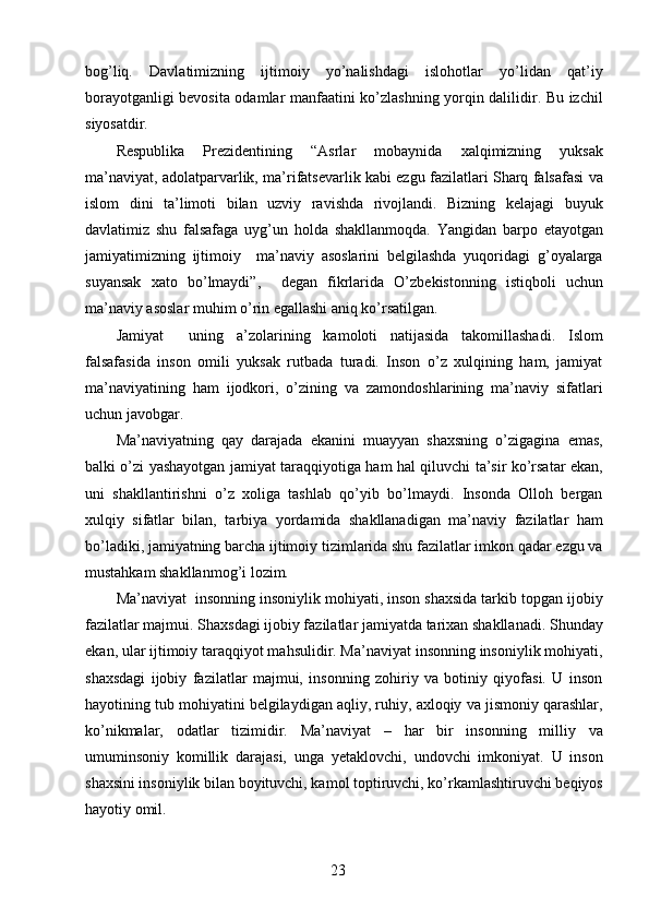 bog’liq.   Davlatimizning   ijtimoiy   yo’nalishdagi   islohotlar   yo’lidan   qat’iy
borayotganligi bevosita odamlar manfaatini ko’zlashning yorqin dalilidir. Bu izchil
siyosatdir. 
Respublika   Prezidentining   “Asrlar   mobaynida   xalqimizning   yuksak
ma’naviyat, adolatparvarlik, ma’rifatsevarlik kabi ezgu fazilatlari Sharq falsafasi va
islom   dini   ta’limoti   bilan   uzviy   ravishda   rivojlandi.   Bizning   kelajagi   buyuk
davlatimiz   shu   falsafaga   uyg’un   holda   shakllanmoqda.   Yangidan   barpo   etayotgan
jamiyatimizning   ijtimoiy     ma’naviy   asoslarini   belgilashda   yuqoridagi   g’oyalarga
suyansak   xato   bo’lmaydi”,     degan   fikrlarida   O’zbekistonning   istiqboli   uchun
ma’naviy asoslar muhim o’rin egallashi aniq ko’rsatilgan. 
Jamiyat     uning   a’zolarining   kamoloti   natijasida   takomillashadi.   Islom
falsafasida   inson   omili   yuksak   rutbada   turadi.   Inson   o’z   xulqining   ham,   jamiyat
ma’naviyatining   ham   ijodkori,   o’zining   va   zamondoshlarining   ma’naviy   sifatlari
uchun javobgar. 
Ma’naviyatning   qay   darajada   ekanini   muayyan   shaxsning   o’zigagina   emas,
balki o’zi yashayotgan jamiyat taraqqiyotiga ham hal qiluvchi ta’sir ko’rsatar ekan,
uni   shakllantirishni   o’z   xoliga   tashlab   qo’yib   bo’lmaydi.   Insonda   Olloh   bergan
xulqiy   sifatlar   bilan,   tarbiya   yordamida   shakllanadigan   ma’naviy   fazilatlar   ham
bo’ladiki, jamiyatning barcha ijtimoiy tizimlarida shu fazilatlar imkon qadar ezgu va
mustahkam shakllanmog’i lozim. 
Ma’naviyat   insonning insoniylik mohiyati, inson shaxsida tarkib topgan ijobiy
fazilatlar majmui. Shaxsdagi ijobiy fazilatlar jamiyatda tarixan shakllanadi. Shunday
ekan, ular ijtimoiy taraqqiyot mahsulidir. Ma’naviyat insonning insoniylik mohiyati,
shaxsdagi   ijobiy   fazilatlar   majmui,   insonning   zohiriy   va   botiniy   qiyofasi.   U   inson
hayotining tub mohiyatini belgilaydigan aqliy, ruhiy, axloqiy va jismoniy qarashlar,
ko’nikmalar,   odatlar   tizimidir.   Ma’naviyat   –   har   bir   insonning   milliy   va
umuminsoniy   komillik   darajasi,   unga   yetaklovchi,   undovchi   imkoniyat.   U   inson
shaxsini insoniylik bilan boyituvchi, kamol toptiruvchi, ko’rkamlashtiruvchi beqiyos
hayotiy omil.  
  23   