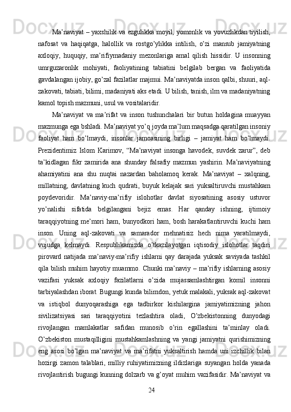 Ma’naviyat – yaxshilik va ezgulikka moyil, yomonlik va yovuzlikdan tiyilish,
nafosat   va   haqiqatga,   halollik   va   rostgo’ylikka   intilish,   o’zi   mansub   jamiyatning
axloqiy,   huquqiy,   ma’rifiymadaniy   mezonlariga   amal   qilish   hissidir.   U   insonning
umrguzaronlik   mohiyati,   faoliyatining   tabiatini   belgilab   bergan   va   faoliyatida
gavdalangan ijobiy, go’zal fazilatlar majmui. Ma’naviyatda inson qalbi, shuuri, aql-
zakovati, tabiati, bilimi, madaniyati aks etadi. U bilish, tanish, ilm va madaniyatning
kamol topish mazmuni, usul va vositalaridir. 
Ma’naviyat   va   ma’rifat   va   inson   tushunchalari   bir   butun   holdagina   muayyan
mazmunga ega bshladi. Ma’naviyat yo’q joyda ma’lum maqsadga qaratilgan insoniy
faoliyat   ham   bo’lmaydi,   insonlar   jamoasining   birligi   –   jamiyat   ham   bo’lmaydi.
Prezidentimiz   Islom   Karimov,   “Ma’naviyat   insonga   havodek,   suvdek   zarur”,   deb
ta’kidlagan   fikr   zamirida   ana   shunday   falsafiy   mazmun   yashirin.   Ma’naviyatning
ahamiyatini   ana   shu   nuqtai   nazardan   baholamoq   kerak.   Ma’naviyat   –   xalqning,
millatning,   davlatning   kuch   qudrati,   buyuk   kelajak   sari   yuksaltiruvchi   mustahkam
poydevoridir.   Ma’naviy-ma’rifiy   islohotlar   davlat   siyosatining   asosiy   ustuvor
yo’nalishi   sifatida   belgilangani   bejiz   emas.   Har   qanday   ishning,   ijtimoiy
taraqqiyotning   me’mori   ham,   bunyodkori   ham,   bosh   harakatlantiruvchi   kuchi   ham
inson.   Uning   aql-zakovati   va   samarador   mehnatisiz   hech   nima   yaratilmaydi,
vujudga   kelmaydi.   Respublikamizda   o’tkazilayotgan   iqtisodiy   islohotlar   taqdiri
pirovard   natijada   ma’naviy-ma’rifiy   ishlarni   qay   darajada   yuksak   saviyada   tashkil
qila bilish muhim hayotiy muammo. Chunki ma’naviy – ma’rifiy ishlarning asosiy
vazifasi   yuksak   axloqiy   fazilatlarni   o’zida   mujassamlashtirgan   komil   insonni
tarbiyalashdan iborat. Bugungi kunda bilimdon, yetuk malakali, yuksak aql-zakovat
va   istiqbol   dunyoqarashiga   ega   tadbirkor   kishilargina   jamiyatimizning   jahon
sivilizatsiyasi   sari   taraqqiyotini   tezlashtira   oladi,   O’zbekistonning   dunyodagi
rivojlangan   mamlakatlar   safidan   munosib   o’rin   egallashini   ta’minlay   oladi.
O’zbekiston   mustaqilligini   mustahkamlashning   va   yangi   jamiyatni   qurishimizning
eng   asosi   bo’lgan   ma’naviyat   va   ma’rifatni   yuksaltirish   hamda   uni   izchillik   bilan
hozirgi   zamon   talablari,   milliy   ruhiyatimizning   ildizlariga   suyangan   holda   yanada
rivojlantirish bugungi kunning dolzarb va g’oyat muhim vazifasidir. Ma’naviyat va
  24   