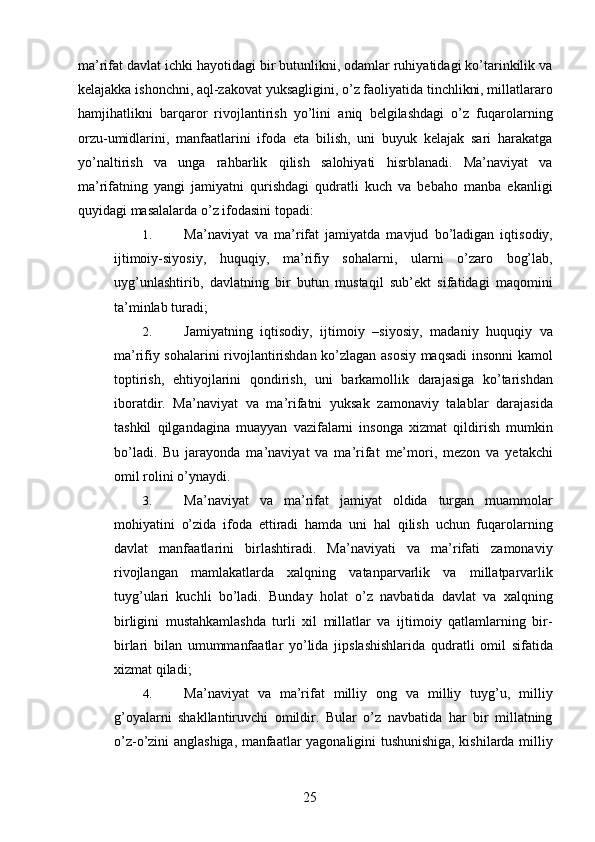 ma’rifat davlat ichki hayotidagi bir butunlikni, odamlar ruhiyatidagi ko’tarinkilik va
kelajakka ishonchni, aql-zakovat yuksagligini, o’z faoliyatida tinchlikni, millatlararo
hamjihatlikni   barqaror   rivojlantirish   yo’lini   aniq   belgilashdagi   o’z   fuqarolarning
orzu-umidlarini,   manfaatlarini   ifoda   eta   bilish,   uni   buyuk   kelajak   sari   harakatga
yo’naltirish   va   unga   rahbarlik   qilish   salohiyati   hisrblanadi.   Ma’naviyat   va
ma’rifatning   yangi   jamiyatni   qurishdagi   qudratli   kuch   va   bebaho   manba   ekanligi
quyidagi masalalarda o’z ifodasini topadi: 
1. Ma’naviyat   va   ma’rifat   jamiyatda   mavjud   bo’ladigan   iqtisodiy,
ijtimoiy-siyosiy,   huquqiy,   ma’rifiy   sohalarni,   ularni   o’zaro   bog’lab,
uyg’unlashtirib,   davlatning   bir   butun   mustaqil   sub’ekt   sifatidagi   maqomini
ta’minlab turadi; 
2. Jamiyatning   iqtisodiy,   ijtimoiy   –siyosiy,   madaniy   huquqiy   va
ma’rifiy sohalarini rivojlantirishdan ko’zlagan asosiy maqsadi insonni kamol
toptirish,   ehtiyojlarini   qondirish,   uni   barkamollik   darajasiga   ko’tarishdan
iboratdir.   Ma’naviyat   va   ma’rifatni   yuksak   zamonaviy   talablar   darajasida
tashkil   qilgandagina   muayyan   vazifalarni   insonga   xizmat   qildirish   mumkin
bo’ladi.   Bu   jarayonda   ma’naviyat   va   ma’rifat   me’mori,   mezon   va   yetakchi
omil rolini o’ynaydi. 
3. Ma’naviyat   va   ma’rifat   jamiyat   oldida   turgan   muammolar
mohiyatini   o’zida   ifoda   ettiradi   hamda   uni   hal   qilish   uchun   fuqarolarning
davlat   manfaatlarini   birlashtiradi.   Ma’naviyati   va   ma’rifati   zamonaviy
rivojlangan   mamlakatlarda   xalqning   vatanparvarlik   va   millatparvarlik
tuyg’ulari   kuchli   bo’ladi.   Bunday   holat   o’z   navbatida   davlat   va   xalqning
birligini   mustahkamlashda   turli   xil   millatlar   va   ijtimoiy   qatlamlarning   bir-
birlari   bilan   umummanfaatlar   yo’lida   jipslashishlarida   qudratli   omil   sifatida
xizmat qiladi; 
4. Ma’naviyat   va   ma’rifat   milliy   ong   va   milliy   tuyg’u,   milliy
g’oyalarni   shakllantiruvchi   omildir.   Bular   o’z   navbatida   har   bir   millatning
o’z-o’zini anglashiga, manfaatlar yagonaligini tushunishiga, kishilarda milliy
  25   