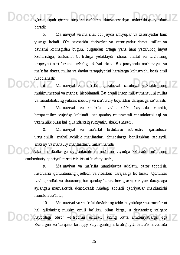 g’urur,   qadr-qimmatning   mustahkam   dunyoqarashga   aylanishiga   yordam
beradi; 
5. Ma’naviyat   va   ma’rifat   bor   joyda   ehtiyojlar   va   zaruriyatlar   ham
yuzaga   keladi.   O’z   navbatida   ehtiyojlar   va   zaruriyatlar   shaxs,   millat   va
davlatni   kechagidan   bugun,   bugundan   ertaga   yana   ham   yaxshiroq   hayot
kechirishga,   barkamol   bo’lishiga   yetaklaydi,   shaxs,   millat   va   davlatning
tarqqiyoti   sari   harakat   qilishga   da’vat   etadi.   Bu   jarayonda   ma’naviyat   va
ma’rifat shaxs, millat va davlat taraqqiyotini harakatga keltiruvchi bosh omil
hisoblanadi; 
6. Ma’naviyat   va   ma’rifat   aql-zakovat,   salohiyat   yuksakligining
muhim mezoni va manbai hisoblanadi. Bu orqali inson millat mahsulini millat
va mamlakatning yuksak moddiy va ma’naviy boyliklari darajasiga ko’taradi; 
7. Ma’naviyat   va   ma’rifat   davlat   ichki   hayotida   tinchlik,
barqarorlikni   vujudga   keltiradi,   har   qanday   munozarali   masalalarni   aql   va
vazminlik bilan hal qilishda xalq ruxiyatini shakllantiradi; 
8. Ma’naviyat   va   ma’rifat   kishilarni   sub’ektiv,   qarindosh-
urug’chilik,   mahalliychilik   manfaatlari   ehtiroslarga   berilishidan   saqlaydi,
shaxsiy va mahalliy manfaatlarni millat hamda 
Vatan   manfaatlariga   uyg’unlashtirish   muhitini   vujudga   keltiradi,   millatning
umubashariy qadriyatlar sari intilishini kuchaytiradi; 
9. Ma’naviyat   va   ma’rifat   mamlakatda   adolatni   qaror   toptirish,
insonlarni   qonunlarning   ijodkori   va   itoatkori   darajasiga   ko’taradi.   Qonunlar
davlat,   millat   va   shaxsning   har   qanday   harakatining   aniq   me’yori   darajasiga
aylangan   mamlakatda   demokratik   ruhdagi   adolatli   qadriyatlar   shakllanishi
mumkin bo’ladi; 
10. Ma’naviyat va ma’rifat davlatning ichki hayotidagi muammolarni
hal   qilishning   muhim   omili   bo’lishi   bilan   birga,   u   davlatning   xalqaro
hayotdagi   obro’   –e’tiborini   oshiradi,   uning   katta   imkoniyatlarga   ega
ekanligini va barqaror  taraqqiy etayotganligini tasdiqlaydi. Bu o’z navbatida
  26   