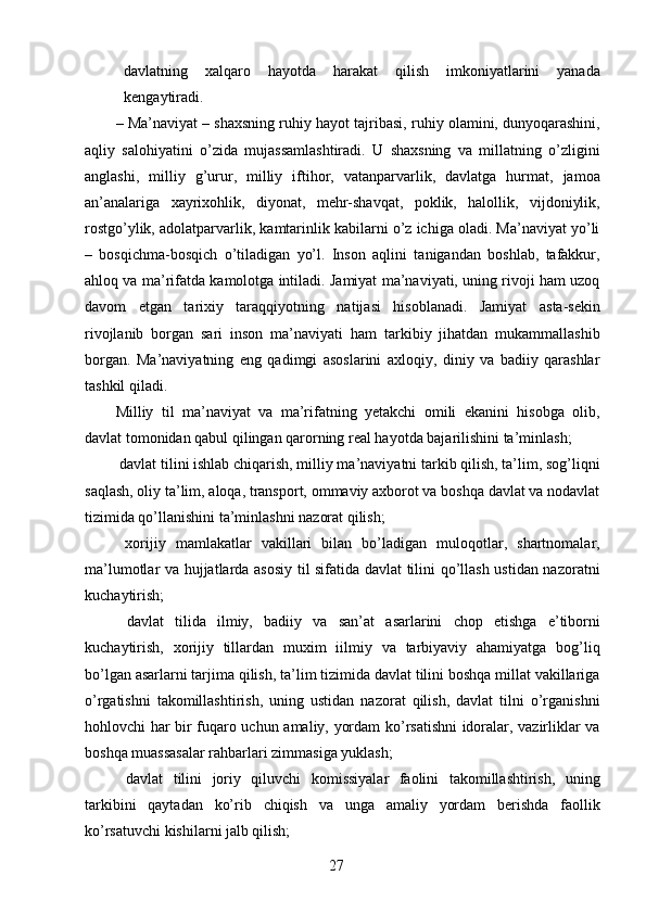 davlatning   xalqaro   hayotda   harakat   qilish   imkoniyatlarini   yanada
kengaytiradi. 
–   Ma’naviyat – shaxsning ruhiy hayot tajribasi, ruhiy olamini, dunyoqarashini,
aqliy   salohiyatini   o’zida   mujassamlashtiradi.   U   shaxsning   va   millatning   o’zligini
anglashi,   milliy   g’urur,   milliy   iftihor,   vatanparvarlik,   davlatga   hurmat,   jamoa
an’analariga   xayrixohlik,   diyonat,   mehr-shavqat,   poklik,   halollik,   vijdoniylik,
rostgo’ylik, adolatparvarlik, kamtarinlik kabilarni o’z ichiga oladi. Ma’naviyat yo’li
–   bosqichma-bosqich   o’tiladigan   yo’l.   Inson   aqlini   tanigandan   boshlab,   tafakkur,
ahloq va ma’rifatda kamolotga intiladi. Jamiyat ma’naviyati, uning rivoji ham uzoq
davom   etgan   tarixiy   taraqqiyotning   natijasi   hisoblanadi.   Jamiyat   asta-sekin
rivojlanib   borgan   sari   inson   ma’naviyati   ham   tarkibiy   jihatdan   mukammallashib
borgan.   Ma’naviyatning   eng   qadimgi   asoslarini   axloqiy,   diniy   va   badiiy   qarashlar
tashkil qiladi. 
Milliy   til   ma’naviyat   va   ma’rifatning   yetakchi   omili   ekanini   hisobga   olib,
davlat tomonidan qabul qilingan qarorning real hayotda bajarilishini ta’minlash; 
 davlat tilini ishlab chiqarish, milliy ma’naviyatni tarkib qilish, ta’lim, sog’liqni
saqlash, oliy ta’lim, aloqa, transport, ommaviy axborot va boshqa davlat va nodavlat
tizimida qo’llanishini ta’minlashni nazorat qilish; 
  xorijiy   mamlakatlar   vakillari   bilan   bo’ladigan   muloqotlar,   shartnomalar,
ma’lumotlar va hujjatlarda asosiy til sifatida davlat tilini qo’llash ustidan nazoratni
kuchaytirish; 
  davlat   tilida   ilmiy,   badiiy   va   san’at   asarlarini   chop   etishga   e’tiborni
kuchaytirish,   xorijiy   tillardan   muxim   iilmiy   va   tarbiyaviy   ahamiyatga   bog’liq
bo’lgan asarlarni tarjima qilish, ta’lim tizimida davlat tilini boshqa millat vakillariga
o’rgatishni   takomillashtirish,   uning   ustidan   nazorat   qilish,   davlat   tilni   o’rganishni
hohlovchi har bir fuqaro uchun amaliy, yordam ko’rsatishni idoralar, vazirliklar va
boshqa muassasalar rahbarlari zimmasiga yuklash; 
  davlat   tilini   joriy   qiluvchi   komissiyalar   faolini   takomillashtirish,   uning
tarkibini   qaytadan   ko’rib   chiqish   va   unga   amaliy   yordam   berishda   faollik
ko’rsatuvchi kishilarni jalb qilish; 
  27   