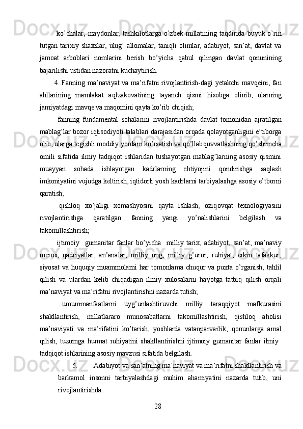   ko’chalar, maydonlar, tashkilotlarga o’zbek millatining taqdirida buyuk o’rin
tutgan   tarixiy   shaxslar,   ulug’   allomalar,   taniqli   olimlar,   adabiyot,   san’at,   davlat   va
jamoat   arboblari   nomlarini   berish   bo’yicha   qabul   qilingan   davlat   qonunining
bajarilishi ustidan nazoratni kuchaytirish. 
4. Fanning ma’naviyat va ma’rifatni rivojlantirish-dagi yetakchi mavqeini, fan
ahllarining   mamlakat   aql zakovatining   tayanch   qismi   hisobga   olinib,   ularning
jamiyatdagi mavqe va maqomini qayta ko’rib chiqish; 
  fanning   fundamental   sohalarini   rivojlantirishda   davlat   tomonidan   ajratilgan
mablag’lar bozor iqtisodiyoti talablari darajasidan orqada qolayotganligini e’tiborga
olib, ularga tegishli moddiy yordam ko’rsatish va qo’llab quvvatlashning qo’shimcha
omili   sifatida   ilmiy   tadqiqot   ishlaridan   tushayotgan   mablag’larning   asosiy   qismini
muayyan   sohada   ishlayotgan   kadrlarning   ehtiyojini   qondirishga   saqlash
imkoniyatini vujudga keltirish, iqtidorli yosh kadrlarni tarbiyalashga asosiy e’tborni
qaratish; 
  qishloq   xo’jaligi   xomashyosini   qayta   ishlash,   oziq ovqat   texnologiyasini
rivojlantirishga   qaratilgan   fanning   yangi   yo’nalishlarini   belgilash   va
takomillashtirish; 
  ijtimoiy     gumanitar   fanlar   bo’yicha     milliy   tarix,   adabiyot,   san’at,   ma’naviy
meros,   qadriyatlar,   an’analar,   milliy   ong,   milliy   g’urur,   ruhiyat,   erkin   tafakkur,
siyosat  va huquqiy muammolarni  har  tomonlama chuqur  va puxta o’rganish,  tahlil
qilish   va   ulardan   kelib   chiqadigan   ilmiy   xulosalarni   hayotga   tatbiq   qilish   orqali
ma’naviyat va ma’rifatni rivojlantirishni nazarda tutish; 
  umummanfaatlarni   uyg’unlashtiruvchi   milliy   taraqqiyot   mafkurasini
shakllantirish,   millatlararo   munosabatlarni   takomillashtirish,   qishloq   aholisi
ma’naviyati   va   ma’rifatini   ko’tarish,   yoshlarda   vatanparvarlik,   qonunlarga   amal
qilish,   tuzumga   hurmat   ruhiyatini   shakllantirishni   ijtimoiy   gumanitar   fanlar   ilmiy  
tadqiqot ishlarining asosiy mavzusi sifatida belgilash. 
5. Adabiyot va san’atning ma’naviyat va ma’rifatni shakllantirish va
barkamol   insonni   tarbiyalashdagi   muhim   ahamiyatini   nazarda   tutib,   uni
rivojlantirishda: 
  28   