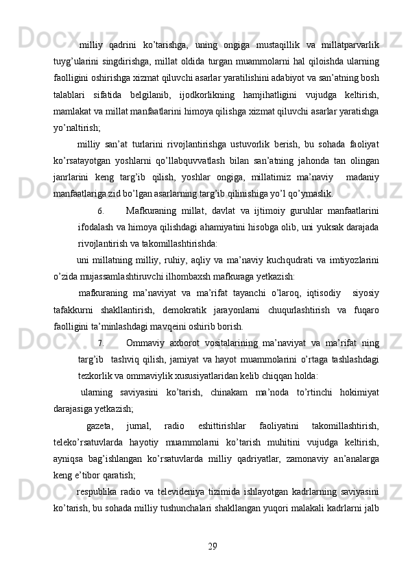   milliy   qadrini   ko’tarishga,   uning   ongiga   mustaqillik   va   millatparvarlik
tuyg’ularini   singdirishga,  millat  oldida  turgan  muammolarni  hal  qiloishda   ularning
faolligini oshirishga xizmat qiluvchi asarlar yaratilishini adabiyot va san’atning bosh
talablari   sifatida   belgilanib,   ijodkorlikning   hamjihatligini   vujudga   keltirish,
mamlakat va millat manfaatlarini himoya qilishga xizmat qiluvchi asarlar yaratishga
yo’naltirish; 
  milliy   san’at   turlarini   rivojlantirishga   ustuvorlik   berish,   bu   sohada   faoliyat
ko’rsatayotgan   yoshlarni   qo’llab quvvatlash   bilan   san’atning   jahonda   tan   olingan
janrlarini   keng   targ’ib   qilish,   yoshlar   ongiga,   millatimiz   ma’naviy     madaniy
manfaatlariga zid bo’lgan asarlarning targ’ib qilinishiga yo’l qo’ymaslik. 
6. Mafkuraning   millat,   davlat   va   ijtimoiy   guruhlar   manfaatlarini
ifodalash va himoya qilishdagi ahamiyatini hisobga olib, uni yuksak darajada
rivojlantirish va takomillashtirishda: 
  uni   millatning   milliy,   ruhiy,   aqliy   va   ma’naviy   kuch qudrati   va   imtiyozlarini
o’zida mujassamlashtiruvchi ilhombaxsh mafkuraga yetkazish: 
  mafkuraning   ma’naviyat   va   ma’rifat   tayanchi   o’laroq,   iqtisodiy     siyosiy
tafakkurni   shakllantirish,   demokratik   jarayonlarni   chuqurlashtirish   va   fuqaro
faolligini ta’minlashdagi mavqeini oshirib borish. 
7. Ommaviy   axborot   vositalarining   ma’naviyat   va   ma’rifat   ning
targ’ib     tashviq   qilish,   jamiyat   va   hayot   muammolarini   o’rtaga   tashlashdagi
tezkorlik va ommaviylik xususiyatlaridan kelib chiqqan holda: 
  ularning   saviyasini   ko’tarish,   chinakam   ma’noda   to’rtinchi   hokimiyat
darajasiga yetkazish; 
  gazeta,   jurnal,   radio   eshittirishlar   faoliyatini   takomillashtirish,
teleko’rsatuvlarda   hayotiy   muammolarni   ko’tarish   muhitini   vujudga   keltirish,
ayniqsa   bag’ishlangan   ko’rsatuvlarda   milliy   qadriyatlar,   zamonaviy   an’analarga
keng e’tibor qaratish; 
  respublika   radio   va   televideniya   tizimida   ishlayotgan   kadrlarning   saviyasini
ko’tarish, bu sohada milliy tushunchalari shakllangan yuqori malakali kadrlarni jalb
  29   