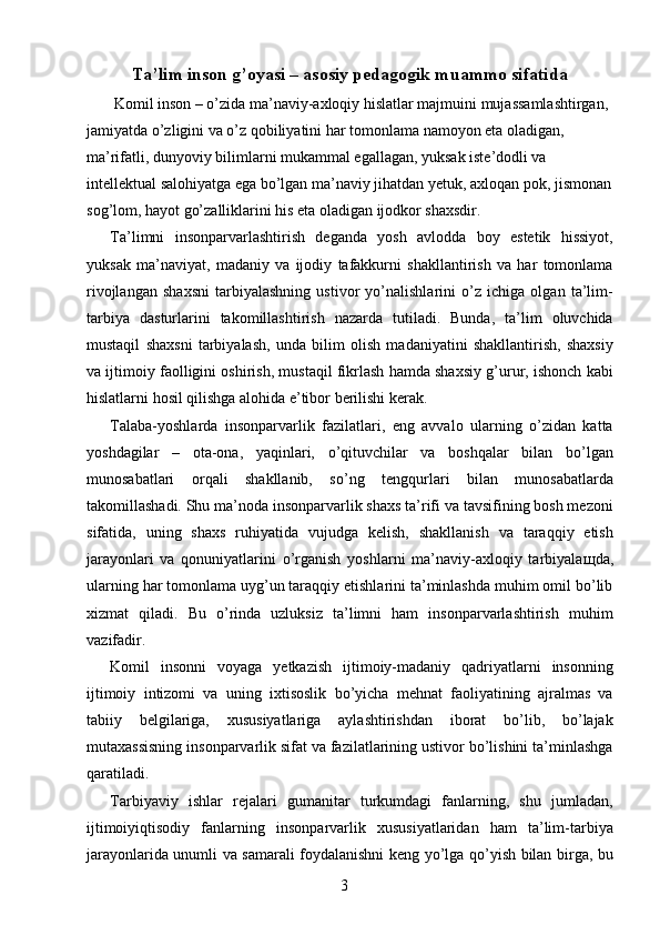 Ta’lim inson g’oyasi – asosiy pedagogik muammo sifatida 
 Komil inson – o’zida ma’naviy-axloqiy hislatlar majmuini mujassamlashtirgan, 
jamiyatda o’zligini va o’z qobiliyatini har tomonlama namoyon eta oladigan, 
ma’rifatli, dunyoviy bilimlarni mukammal egallagan, yuksak iste’dodli va 
intellektual salohiyatga ega bo’lgan ma’naviy jihatdan yetuk, axloqan pok, jismonan 
sog’lom, hayot go’zalliklarini his eta oladigan ijodkor shaxsdir. 
Ta’limni   insonparvarlashtirish   deganda   yosh   avlodda   boy   estetik   hissiyot,
yuksak   ma’naviyat,   madaniy   va   ijodiy   tafakkurni   shakllantirish   va   har   tomonlama
rivojlangan   shaxsni   tarbiyalashning   ustivor   yo’nalishlarini   o’z   ichiga   olgan   ta’lim-
tarbiya   dasturlarini   takomillashtirish   nazarda   tutiladi.   Bunda,   ta’lim   oluvchida
mustaqil   shaxsni   tarbiyalash,   unda   bilim   olish   madaniyatini   shakllantirish,   shaxsiy
va ijtimoiy faolligini oshirish, mustaqil fikrlash hamda shaxsiy g’urur, ishonch kabi
hislatlarni hosil qilishga alohida e’tibor berilishi kerak. 
Talaba-yoshlarda   insonparvarlik   fazilatlari,   eng   avvalo   ularning   o’zidan   katta
yoshdagilar   –   ota-ona,   yaqinlari,   o’qituvchilar   va   boshqalar   bilan   bo’lgan
munosabatlari   orqali   shakllanib,   so’ng   tengqurlari   bilan   munosabatlarda
takomillashadi. Shu ma’noda insonparvarlik shaxs ta’rifi va tavsifining bosh mezoni
sifatida,   uning   shaxs   ruhiyatida   vujudga   kelish,   shakllanish   va   taraqqiy   etish
jarayonlari   va   qonuniyatlarini   o’rganish   yoshlarni   ma’naviy-axloqiy   tarbiyala щ da,
ularning har tomonlama uyg’un taraqqiy etishlarini ta’minlashda muhim omil bo’lib
xizmat   qiladi.   Bu   o’rinda   uzluksiz   ta’limni   ham   insonparvarlashtirish   muhim
vazifadir. 
Komil   insonni   voyaga   yetkazish   ijtimoiy-madaniy   qadriyatlarni   insonning
ijtimoiy   intizomi   va   uning   ixtisoslik   bo’yicha   mehnat   faoliyatining   ajralmas   va
tabiiy   belgilariga,   xususiyatlariga   aylashtirishdan   iborat   bo’lib,   bo’lajak
mutaxassisning insonparvarlik sifat va fazilatlarining ustivor bo’lishini ta’minlashga
qaratiladi. 
Tarbiyaviy   ishlar   rejalari   gumanitar   turkumdagi   fanlarning,   shu   jumladan,
ijtimoiyiqtisodiy   fanlarning   insonparvarlik   xususiyatlaridan   ham   ta’lim-tarbiya
jarayonlarida unumli va samarali foydalanishni keng yo’lga qo’yish bilan birga, bu
  3   