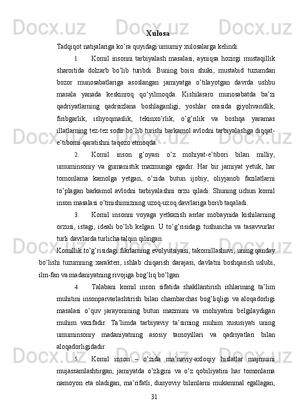  Xulosa 
Tadqiqot natijalariga ko’ra quyidagi umumiy xulosalarga kelindi: 
1. Komil   insonni   tarbiyalash   masalasi,   ayniqsa   hozirgi   mustaqillik
sharoitida   dolzarb   bo’lib   turibdi.   Buning   boisi   shuki,   mustabid   tuzumdan
bozor   munosabatlariga   asoslangan   jamiyatga   o’tilayotgan   davrda   ushbu
masala   yanada   keskinroq   qo’yilmoqda.   Kishilararo   munosabatda   ba’zi
qadriyatlarning   qadrsizlana   boshlaganligi,   yoshlar   orasida   giyohvandlik,
firibgarlik,   ishyoqmaslik,   tekinxo’rlik,   o’g’rilik   va   boshqa   yaramas
illatlarning tez-tez sodir bo’lib turishi barkamol avlodni tarbiyalashga diqqat-
e’tiborni qaratishni taqozo etmoqda. 
2. Komil   inson   g’oyasi   o’z   mohiyat-e’tibori   bilan   milliy,
umuminsoniy   va   gumanistik   mazmunga   egadir.   Har   bir   jamiyat   yetuk,   har
tomonlama   kamolga   yetgan,   o’zida   butun   ijobiy,   oliyjanob   fazilatlarni
to’plagan   barkamol   avlodni   tarbiyalashni   orzu   qiladi.   Shuning   uchun   komil
inson masalasi o’tmishimizning uzoq-uzoq davrlariga borib taqaladi. 
3. Komil   insonni   voyaga   yetkazish   asrlar   mobaynida   kishilarning
orzusi,   istagi,   ideali   bo’lib   kelgan.   U   to’g’risidagi   tushuncha   va   tasavvurlar
turli davrlarda turlicha talqin qilingan. 
Komillik to’g’risidagi fikrlarning evolyutsiyasi, takomillashuvi, uning qanday
bo’lishi   tuzumning   xarakteri,   ishlab   chiqarish   darajasi,   davlatni   boshqarish   uslubi,
ilm-fan va madaniyatning rivojiga bog’liq bo’lgan. 
4. Talabani   komil   inson   sifatida   shakllantirish   ishlarining   ta’lim
muhitini   insonparvarlashtirish   bilan   chambarchas   bog’liqligi   va   aloqadorligi
masalasi   o’quv   jarayonining   butun   mazmuni   va   mohiyatini   belgilaydigan
muhim   vazifadir.   Ta’limda   tarbiyaviy   ta’sirning   muhim   xususiyati   uning
umuminsoniy   madaniyatning   asosiy   tamoyillari   va   qadriyatlari   bilan
aloqadorligidadir. 
5. Komil   inson   –   o’zida   ma’naviy-axloqiy   hislatlar   majmuini
mujassamlashtirgan,   jamiyatda   o’zligini   va   o’z   qobiliyatini   har   tomonlama
namoyon eta oladigan, ma’rifatli, dunyoviy bilimlarni  mukammal  egallagan,
  31   