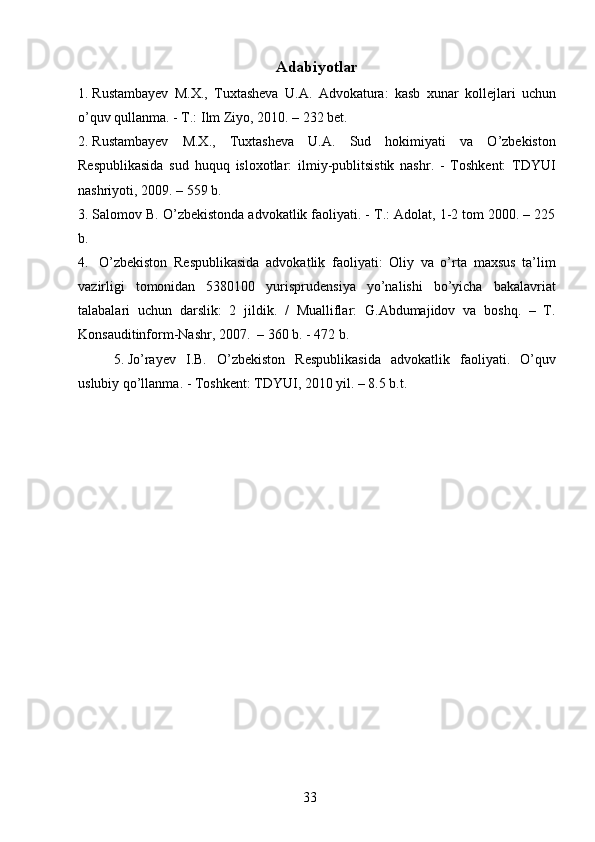 Adabiyotlar
1. Rustambayev   M.X.,   Tuxtasheva   U.A.   Advokatura:   kasb   xunar   kollejlari   uchun
o’quv qullanma. - T.: Ilm Ziyo, 2010. – 232 bet. 
2. Rustambayev   M.X.,   Tuxtasheva   U.A.   Sud   hokimiyati   va   O’zbekiston
Respublikasida   sud   huquq   isloxotlar:   ilmiy-publitsistik   nashr.   -   Toshkent:   TDYUI
nashriyoti, 2009. – 559 b. 
3. Salomov B. O’zbekistonda advokatlik faoliyati. - T.: Adolat, 1-2 tom 2000. – 225
b.
4.   O’zbekiston   Respublikasida   advokatlik   faoliyati:   Oliy   va   o’rta   maxsus   ta’lim
vazirligi   tomonidan   5380100   yurisprudensiya   yo’nalishi   bo’yicha   bakalavriat
talabalari   uchun   darslik:   2   jildik.   /   Mualliflar:   G.Abdumajidov   va   boshq.   –   T.
Konsauditinform-Nashr, 2007.  – 360 b. - 472 b.
5. Jo’rayev   I.B.   O’zbekiston   Respublikasida   advokatlik   faoliyati.   O’quv
uslubiy qo’llanma. - Toshkent: TDYUI, 2010 yil. – 8.5 b.t.
  33   