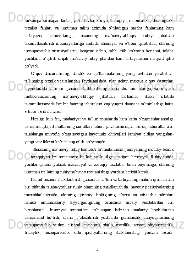 turkumga kirmagan fanlar, ya’ni fizika, kimyo, biologiya, matematika, shuningdek,
texnika   fanlari   va   umuman   talim   tizimida   o’tiladigan   barcha   fanlarning   ham
tarbiyaviy   tamoyillariga,   insonning   ma’naviy-ahloqiy   ruhiy   jihatdan
takomillashtirish   imkoniyatlariga   alohida   ahamiyat   va   e’tibor   qaratishni,   ularning
insonparvarlik   xususiyatlarini   kengroq   ochib,   tahlil   etib   ko’rsatib   berishni,   talaba
yoshlarni   o’qitish   orqali   ma’naviy-ruhiy   jihatdan   ham   tarbiyalashni   maqsad   qilib
qo’yadi. 
O’quv   dasturlarining,   darslik   va   qo’llanmalarning   yangi   avlodini   yaratishda,
ta’limning   texnik   vositalaridan   foydalanishda,   ular   uchun   maxsus   o’quv   dasturlari
tayyorlashda   ta’limni   gumanitarlashtirishning   mana   shu   tomonlariga,   ya’ni   yosh
mutaxassislarning   ma’naviy-ahloqiy   jihatdan   barkamol   shaxs   sifatida
takomillashuvida har bir fanning ishtirokini eng yuqori darajada ta’minlashga katta
e’tibor berilishi zarur. 
Hozirgi kun fan, madaniyat va ta’lim sohalarida ham katta o’zgarishlar amalga
oshirilmoqda, islohotlarning sur’atlari tobora jadallashmoqda. Biroq axborotlar asri
talablariga   muvofiq   o’zgarayotgan   hayotimiz   ehtiyojlari   jamiyat   oldiga   yangidan-
yangi vazifalarni ko’ndalang qilib qo’ymoqda. 
Shaxsning ma’naviy, ruhiy kamoloti ta’minlanmasa, jamiyatning moddiy-texnik 
taraqqiyoti   bir   tomonlama   bo’ladi   va   kutilgan   natijani   bermaydi.   Ruhiy   ibtido
yoshlar   qalbini   yuksak   madaniyat   va   axloqiy   fazilatlar   bilan   boyitishga,   ularning
umuman millatning ruhiyma’naviy rostlanishiga yordam berishi kerak. 
Komil insonni shakllantirish gumanitar ta’lim va tarbiyaning muhim qismlaridan
biri sifatida talaba-yoshlar ruhiy olamining shakllanishida, hayotiy pozitsiyalarning
mustahkalanishida,   ularning   ijtimoiy   faolligining   o’sishi   va   ixtisoslik   bilimlari
hamda   umumnazariy   tayyorgarligining   oshishida   asosiy   vositalardan   biri
hisoblanadi.   Insoniyat   tomonidan   to’plangan   behisob   madaniy   boyliklardan
bahramand   bo’lish,   ularni   o’zlashtirish   yoshlarda   gumanistik   dunyoqarashning
vatanparvarlik,   vijdon,   e’tiqod,   or-nomus,   sha’n,   mardlik,   jasorat,   oliyhimmatlik,
fidoiylik,   insonparvarlik   kabi   qadriyatlarning   shakllanishiga   yordam   beradi.
  4   